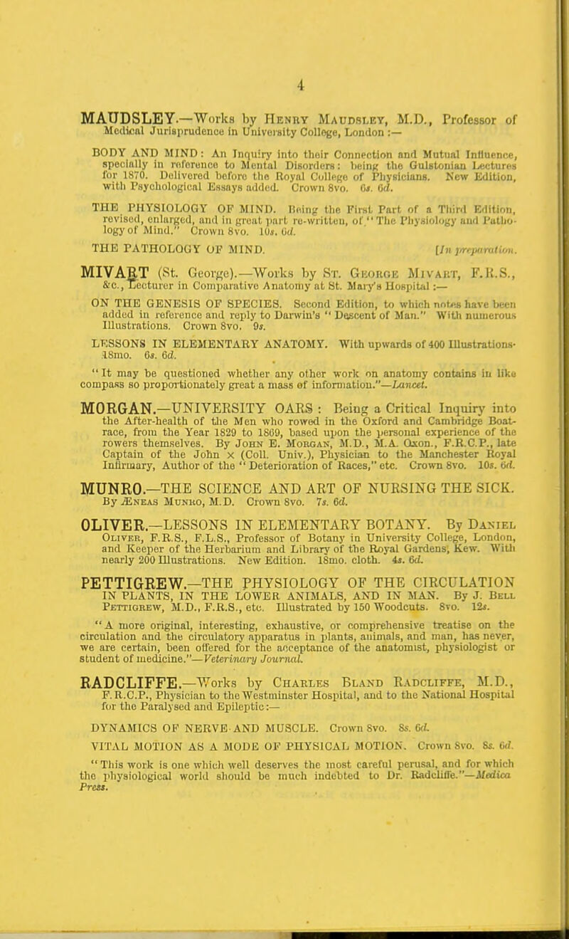 MAUDSLEY.—Works by Henry Maudsi-ey, M.D., Professor of Medical Jurisprudenuu in Uiiivorsity College, London :— BODY AND MIND : An Inquiry Into their Connection and Mutual Inlluence, specially in rolcrunco to Mental Disorders: heinx the Gulstoniau Lectures lor 1870. Delivered before the Royal College of Physicians. New Kdltion, with Psychological Essays added. Crown 8vo. fi». 6d. THE PHYSIOLOGY OF MIND. Heing the Fli-st Part of a Tliird Edition, revised, enlarged, and in great jjart re-written, of Tlie I'liysiology and Putlio- logyof Mind. Crown Svo. iUs. M. THE PATHOLOGY OF MIND. lln j/repantlim. MIVART (St. Georne).—Works by Sr. GiiortCH Mivaiit, F.H.S., &'C., Lecturer in Comparative Anatomy at St. Waiya Hospital:— ON THE GENESIS OF SPECIES. Second Edition, to which not>-.B have been added in reference and reply to Darwin's  Descent of Man. With numerous Illustrations. Crown Svo. 9». LESSONS IN ELEMENTARY ANATOMY. With upwards of 400 Ulustrations- ISmo. 0«. 6d.  It may be questioned whether any other work on anatomy contains in like compass so propoi'tionately great a mass of information.—Lancet. MORGAN—UNIVERSITY OARS : Being a Critical Inquirj' into the After-health of tlie Men who rowed in the Oxford and Cambridge Boat- race, from the Year 1829 to 1809, based upon the personal experience of the rowers themselves. By John B. Morgak, M.D., M.A. Qxon., F.H.C.P., late Captain of the John x (Coll. Univ.), Physician to the Manchester Koyal Intirmary, Author of the  Deterioration of Races, etc. Crown Svo. 10s. tid. MUNRO—THE SCIENCE AND ART OF NURSING THE SICK. By jEneas Mtjnko, M.D. Crown Svo. 7a. dd. OLIVER—LESSONS IN ELEMENTARY BOTANY. By Daniel Oliver, F.R.S., F.L.S., Professor of Botany in Univei-sily College, London, and Keeper of the Herbarium and Library of the Royal Gardens; Kew. Willi nearly 200 Illustrations. New Edition. ISmo. cloth. 4j. 6d. PETTIGREW—THE PHYSIOLOGY OP THE CIRCULATION IN PLANTS, IN THE LOWER ANIMALS, ANT) IN MAiJ. By J. Bell Pettigkew, M.D., F.R.S., etc. Illustrated by 150 Woodcuts. Svo. 12*. A more original, interesting, exliaustive, or comprehensive treatise on the circulation and the circulatory apparatus in plants, animals, and man, has never, we are certain, been offered for the acceptance of the anatomist, physiologist or student of medicine.—Veterinary Journal. RADCLIFFE —V,''orks by Charles Bland R.a.dcliffe, M.D., F. R.C.P., Physician to the Westminster Hospital, and to the National Hospital for the Paralysed and Epileptic :— DYNAMICS OF NERVE AND MUSCLE. Crown Svo. Ss. GcL VITAL MOTION AS A MODE OF PHYSICAL MOTION. Crown Svo. Ss. Gil  This work is one wliich well deserves the most careful perusal, and for which the physiological world should be much indebted to Dr. KadcIUfe.—J/aiica Press.