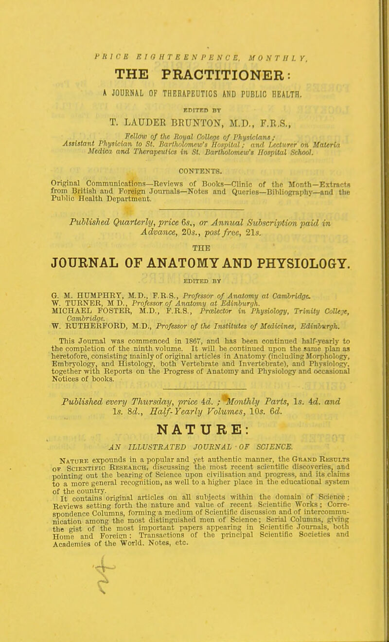 F H 1 C B P. I G H r E E N P li N C E. M 0 .V T II 1. Y, THE PRACTITIONER: K JOURHAL OF THERAPEUTICS AND PUBLIC HEALTH. EDITED BY T. LAUDER BRUNTON, M.D., F.R.S., Fellow of the Royal College of Physicians ; Assistant Physician to St. ISartholomcw's Hospital: and Lccttirer on Uattria Medica and Therapeulics in St. Bartliolomcw's Hospital SchMl. Original Communications—Reviews of Books—Clinic of the Month—Extracts from British and Foreign Journals—Notes and Queries—Bil)liogiai)liy—and the Pulilio Health Department. PuUisJied Quarterly, price 6s,, or Annual Subscription paid in Advance, 20^., poslfrae, 21s. JOURNAL OF ANATOMY AND PHYSIOLOGY. G. M. HUMPHRY, M.D., F.R.S., Professor of Anatomy at Cambridge W. TURNER, MD., Professor of Anatomy at Edinburgh. MICHAEL FOSTER, M.D., F.R.S., Prcelector in Physiology, Trinity ColUge, Cambridge. W. RUTHERFORD, M.D., Professor of tlie Institutes of Medicines, Edinbvrgh. Tills Journal was commenced in 1867, and has been continued half-yearly to the completion of the ninth volume. It will he continued upon the same plan as heretofore, consisting mainly of original articles in Anatomy (including Morphology, Embryology, and Histology, both Vertebrate and Invertebrate), and Phy8iolog>', together with Reports on the Progress of Anatomy and Physiology and occasional Notices of books. Published every Thursday, price id. ; ^SfontJihj Parts, Is. 4d. and Nature expounds in a popular and yet authentic manner, the Grand Result-s OT Scientific Reseaech, di.'icussing the most recent scientitic discoveries, and pointing out the bearing of Science upon ci\nlisation and progress, and its claims to a more general recognition, as well to a higher place in the educational system of the covmtry. It contains original articles on all subjects within the domain of Science ; Reviews setting forth the nature and value of recent Scientific Works: Corre- spondence Columns, forming a medium of Scientific discussion and of intercommu- nication among the most distinguished men of Science; Serial Columns, giWng the gist of the most impoitant papers appearing in Scientific Journals, both Home and Foreign: Transactions of the principal Scientific Societies and Academies of the World, Notes, etc. CONTENTS. THE EDITED BY AN ILLUSTRATED JOURNAL • OF SCIENCE.