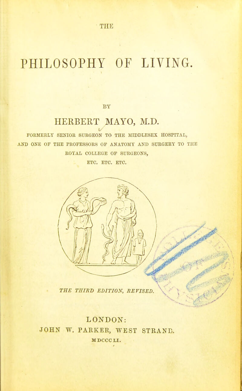 THE PHILOSOPHY OF LIVING. BY HERBERT MAYO, M.D. FOEMERIiY SENIOR SURGEON TO THE MIDDLESEX HOSPITAL, AND ONE OF THE PROFESSORS OP ANATOMY AND SURGERY TO THE ROYAL COLLEGE OP SURGEONS, ETC. ETC. ETC. LONDON: JOHN W. PARKER, WEST STRAND. MDCCCLI.