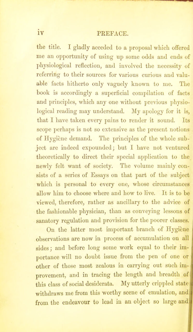 the title. I gladly acceded to a proposal M'hich offered me an opportunity of using up some odds and ends of physiological reflection, and involved the necessity of referring to their sources for various curious aud valu- able facts hitherto only vaguely known to me. The book is accordingly a superficial comjiilation of facts and principles, which any one without previous physio- logical reading may understand. My apology for it is, that I have taken every pains to render it sound. Its scope perhaps is not so extensive as the present notions of Hygiene demand. The principles of the whole sub- ject are indeed expounded; but I have not ventured theoretically to direct their special application to the newly felt want of society. The volume mainly con- sists of a series of Essays on that part of the subject which is personal to every one, whose circumstances allow him to choose where and how to live. It is to be viewed, therefore, rather as ancillary to the advice of the fashionable physician, than as conveying lessons of sanatory regulation and provision for the poorer classes. On the latter most important branch of Hygiene observations are now in process of accumulation on all sides; and before long some work equal to their im- portance will no doubt issue from the pen of one or other of those most zealous in carrying out such im- provement, and in tracing the length and breadth of this class of social desiderata. My utterly crippled state withdraws me from this worthy scene of emulation, and from the endeavour to lead in an object so large and!