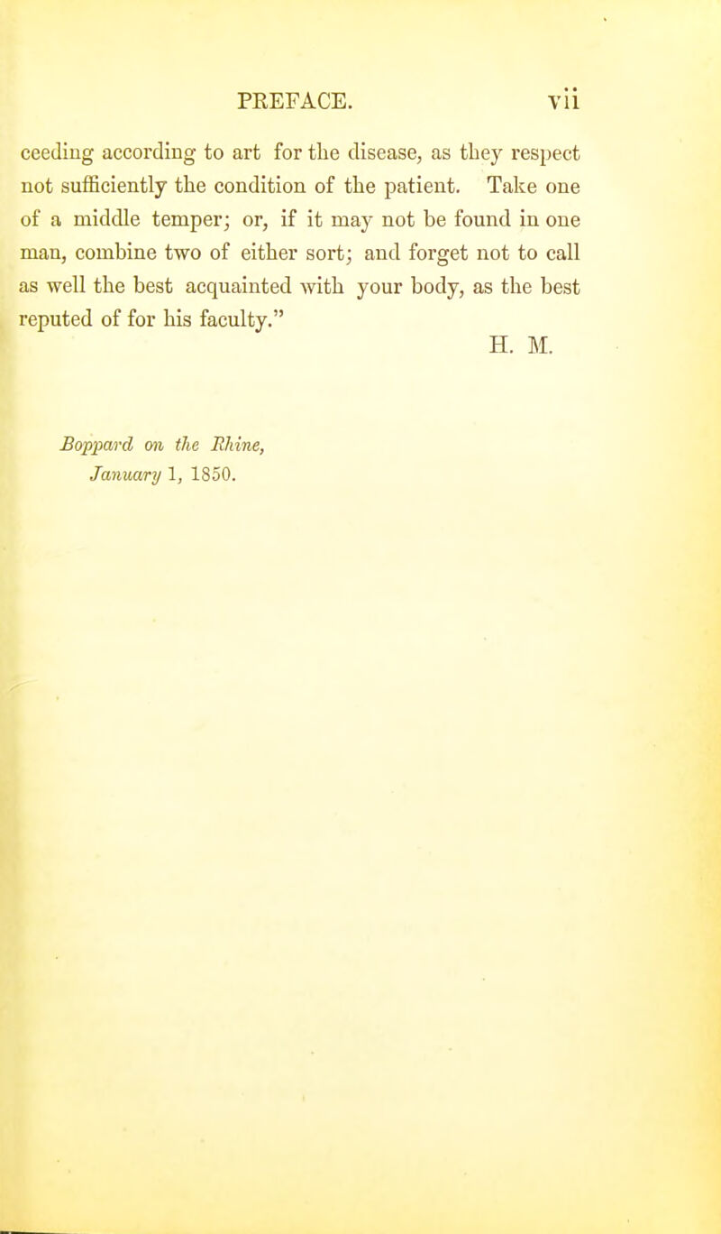 ceediug according to art for the disease, as tliey respect not sufficiently the condition of the patient. Take one of a middle temper; or, if it may not be found in one man, combine two of either sort; and forget not to call as well the best acquainted Avith your body, as the best reputed of for his faculty. H. M. Boppard on the Rhine, January 1, 1850.