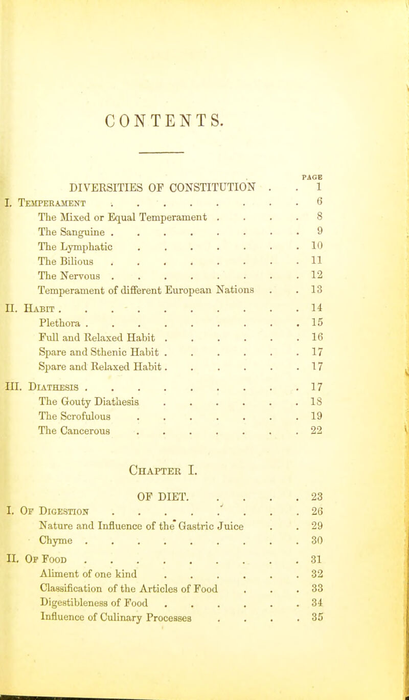 CONTENTS. PAGE DIVERSITIES OF CONSTITUTION . . 1 I. Tempebament 6 The Mixed or Equal Temperament .... 8 The Sanguine ........ 9 The Lymphatic ....... 10 The Bilious 11 The Nervous 12 Temperament of different European Nations . .13 II. Habit 14 Plethora 15 Full and Relaxed Habit . . . . . .16 Spare and Sthenic Habit . . . . . .17 Spare and Relaxed Habit. . . . . .17 III. Diathesis 17 The Gouty Diathesis IS The Scrofulous ....... 19 The Cancerous ....... 22 Chapter I. OF DIET 23 I. Of Digestion ' ... 26 Nature and Influence of the Gastric Juice . . 29 Chyme 30 II. Op Food 31 Aliment of one kind 32 Classification of the Articles of Food . . .33 Digestibleness of Food 34 Influence of Culinary Processes . . . .35