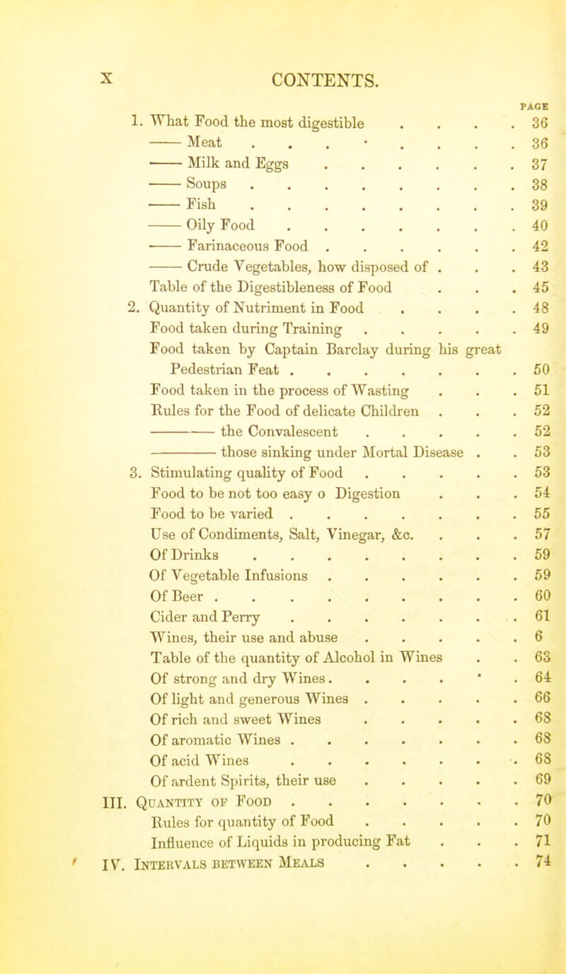 PAGE 1. What Food the most digestible . . . .36 Meat ........ 36 Milk and Eggs 37 Soups 38 Fish 39 Oily Food 40 Farinaceous Food ...... 42 Crude Vegetables, how disposed of . . .43 Table of the Digestibleness of Food . . ,45 2. Quantity of Nutriment in Food . . . .48 Food taken during Training . . . . .49 Food taken by Captain Barclay during his great Pedestrian Feat ....... 50 Food taken in the process of Wasting . . .51 Rules for the Food of delicate Children . . .52 the Convalescent . . . . .52 those sinking under Mortal Disease . .53 3. Stimulating quality of Food . . . . .53 Food to be not too easy o Digestion . . .54 Food to be varied ....... 55 Use of Condiments, Salt, Vinegar, &c. . . .57 Of Drinks 59 Of Vegetable Infusions . . . . . .59 Of Beer 60 Cider and Perry ....... 61 Wines, their use and abuse . . . . .6 Table of the quantity of Alcohol in Wines . . 63 Of strong and dry Wines64 Of light and generous Wines ..... 66 Of rich and sweet Wines . . . . .68 Of aromatic Wines ....... 68 Of acid Wines .68 Of ardent Spirits, their use 69 III. Quantity op Food 70 Rules for quantity of Food 70 Influence of Liquids in producing Fat . . .71 ' IV. Intervals between Meals 74