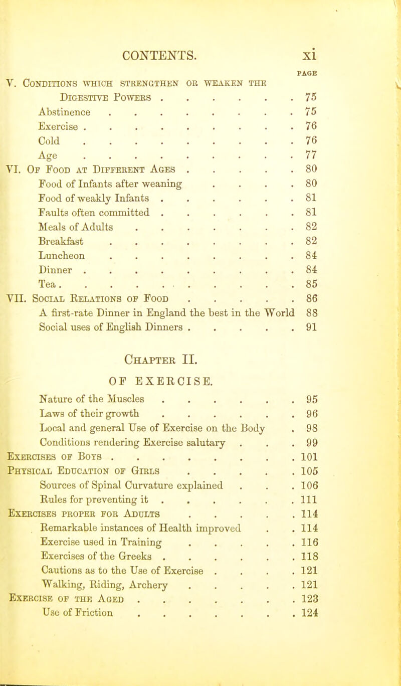 PAGE V. Conditions which stebngthen ok weaken the Digestive Powers 75 Abstinence . 75 Exercise ......... 76 Cold 76 Age 77 VI. Or Food at Different Ages 80 Food of Infants after weaning . . . .80 Food of weakly Infants ...... 81 Faults often committed ...... 81 Meals of Adults 82 Breakfast 82 Luncheon ........ 84 Dinner ......... 84 Tea 85 Vn. Social Relations of Food 86 A first-rate Dinner in England the best in the World 88 Social uses of English Dinners . . . . .91 Chapter II. OF EXERCISE. Nature of the Muscles . . . . . .95 Laws of their growth . . . . . .96 Local and general Use of Exercise on the Body , 98 Conditions rendering Exercise salutary . . .99 Exercises of Boys 101 Physical Education of Girls 105 Sources of Spinal Curvature explained . . .106 Rules for preventing it . . , . . .111 Exercises proper for Addlts 114 Remarkable instances of Health improved . . 114 Exercise used in Training . . . . .116 Exercises of the Greeks ...... 118 Cautions as to the Use of Exercise . . . .121 Walking, Riding, Archery 121 Exercise of the Aged 123 Use of Friction 124