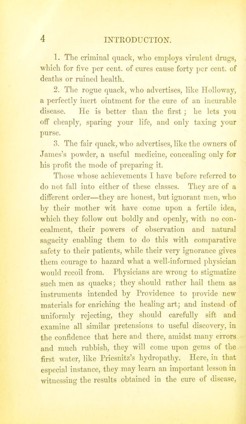 1. The criminal quack, who employs virulent drugs, which for five per cent, of cures cause forty per cent, of deaths or ruined health. 2. The rogue quack, who advertises, like Holloway, a perfectly inert ointment for the cure of an incurable disease. He is better than the first; he lets you off cheaply, sparing your life, and ouly taxing your purse. 3. The fair quack, who advertises, like the owners of James's powder, a useful medicine, concealing only for his profit the mode of pi'cparing it. Those whose achievements I have before referred to do not fall into either of these classes. They are of a different order—they are honest, but ignorant men, who by their mother wit have come upon a fertile idea, which they follow out boldly and openly, with no con- cealment, their powers of observation and natural sagacity enabling them to do this with comparative safety to their patients, while their very ignorance gives them courage to hazard what a well-informed phj-sician would recoil from. Physicians are wrong to stigmatize such men as quacks; they should rather hail them as instruments intended by Providence to provide new materials for enriching the healing art; and instead of uniformly rejecting, they should carefully sift and examine all similar pretensions to useful discovery, in the confidence that here and there, amidst many errors and much rubbish, they will come upon gems of the first water, like Priesnitz's hydropathy. Here, in that especial instance, they may learn an important lesson in witnessing the results obtained in the cure of disease.