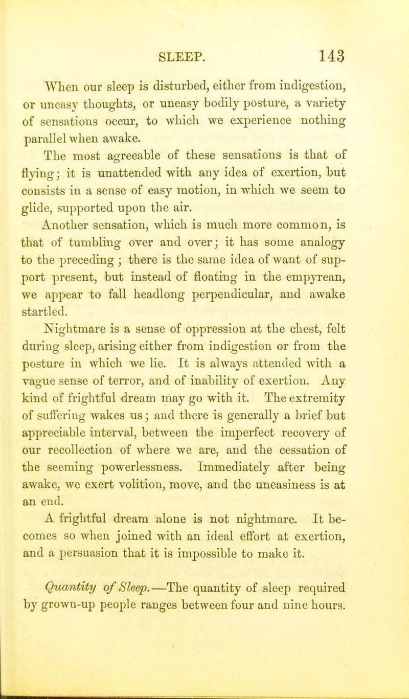 Wlien our sleep is disturbed, either from indigestion, or uneasy thoughts, or uneasy bodily posture, a variety of sensations occur, to which we experience nothing parallel when awake. The most agreeable of these sensations is that of flying; it is unattended with any idea of exertion, but consists in a sense of easy motion, in which we seem to glide, supported upon the air. Another sensation, which is much more common, is that of tumbling over and over; it has some analogy to the preceding ; there is the same idea of want of sup- port present, but instead of floating in the empyrean, we appear to fall headlong perpendicular, and awake startled. Nightmare is a sense of oppression at the chest, felt during sleep, arising either from indigestion or from the posture in which we lie. It is always attended with a vague sense of terror, and of inabilitj^ of exertion. Any kind of frightful dream may go with it. The extremity of suffering wakes us; and there is generally a brief but appreciable interval, between the imperfect recovery of our recollection of where we are, and the cessation of the seeming powerlessness. Immediately after being awake, we exert volition, move, and the uneasiness is at an end. A frightful dream alone is not nightmare. It be- comes so when joined with an ideal eff'ort at exertion, and a persuasion that it is impossible to make it. Quantity of Sleep.—The quantity of sleep required by grown-up people ranges between four and nine hours.