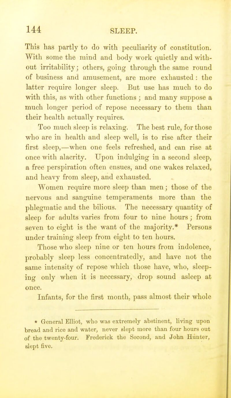 This has partly to do with peculiarity of constitution. With some the mind and body work quietly and with- out irritability; others, going through the same round of business and amusement, are more exhausted : the latter require longer sleep. But use has much to do with this, as with other functions ; and many suppose a much longer period of repose necessary to them than their health actually requires. Too much sleep is relaxing. The best rule, for those who are in health and sleep well, is to rise after their first sleep,—when one feels refreshed, and can rise at once with alacrity. Upon indulging in a second sleep, a free perspiration often ensues, and one wakes relaxed, and heavy from sleep, and exhausted. Women require more sleep than men; those of the nervous and sanguine temperaments more than the phlegmatic and the bilious. The necessary quantity of sleep for adults varies from four to nine hours; from seven to eight is the want of the majority.* Persons under training sleep from eight to ten hours. Those who sleep nine or ten hours from indolence, probably sleep less concentratedly, and have not the same intensity of repose which those have, who, sleep- ing only when it is necessary, drop sound asleep at once. Infants, for the first month, pass almost their whole * General Elliot, who was extremely abstinent, living upon bread and rice and water, never slept more than four hours out of the twenty-four. Frederick the Second, and John Hunter, slept five.