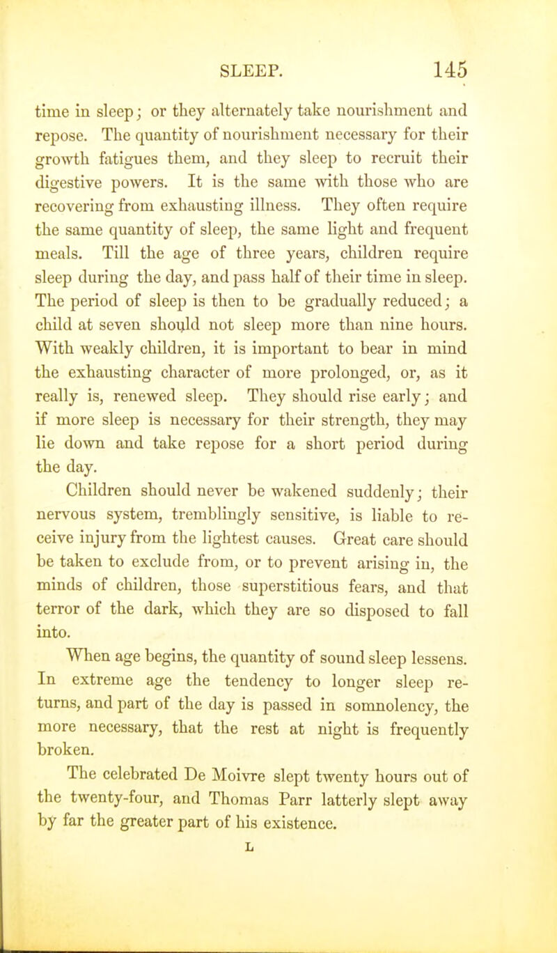 time in sleep; or they alternately take nourishment and repose. The quantity of nourishment necessary for their groAvth fatigues them, and they sleep to recruit their digestive powers. It is the same with those who are recovering from exhausting illness. They often require the same quantity of sleep, the same light and frequent meals. Till the age of three years, children require sleep during the day, and pass half of their time in sleep. The period of sleep is then to be gradually reduced; a child at seven shoijld not sleep more than nine hours. With weakly children, it is important to bear in mind the exhausting character of more prolonged, or, as it really is, renewed sleep. They should rise early; and if more sleep is necessary for their strength, they may lie down and take repose for a short period during the day. Children should never be wakened suddenly; their nervous system, tremblingly sensitive, is liable to re- ceive injury from the lightest causes. Great care should be taken to exclude from, or to prevent arising in, the minds of children, those superstitious fears, and that terror of the dark, which they are so disposed to fall into. When age begins, the quantity of sound sleep lessens. In extreme age the tendency to longer sleep re- turns, and part of the day is passed in somnolency, the more necessary, that the rest at night is frequently broken. The celebrated De Moivre slept twenty hours out of the twenty-four, and Thomas Parr latterly slept away by far the greater part of his existence.