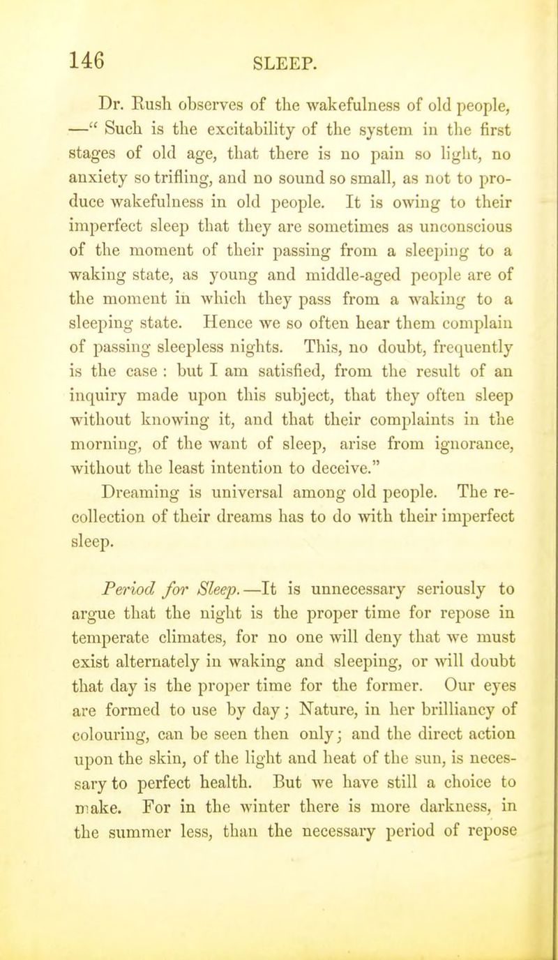 Dr. Kusli observes of the wakefulness of old people, — Such is the excitability of the system in the first stages of old age, that there is no pain so light, no anxiety so trifling, and no sound so small, as not to pro- duce wakefulness in old people. It is owing to their imperfect sleep that they are sometimes as unconscious of the moment of their passing from a sleeping to a waking state, as young and middle-aged people are of the moment in which they pass from a waking to a sleeping state. Hence we so often hear them complain of passing sleepless nights. This, no doubt, frequently is the case : but I am satisfied, from the result of an inquiry made upon this subject, that they often sleep without knowing it, and that their complaints in the morning, of the want of sleep, arise from ignorance, without the least intention to deceive. Dreaming is universal among old people. The re- collection of their dreams has to do with their imperfect sleep. Period for Sleep.—It is unnecessary seriously to argue that the night is the proper time for repose in temperate climates, for no one will deny that we must exist alternately in waking and sleeping, or \n\\ doubt that day is the proper time for the former. Our eyes are formed to use by day; Nature, in her brilliancy of colouring, can be seen then only; and the direct action upon the skin, of the light and heat of the sun, is neces- sary to perfect health. But we have still a choice to make. For in the winter there is more darkness, in the summer less, than the necessary period of repose
