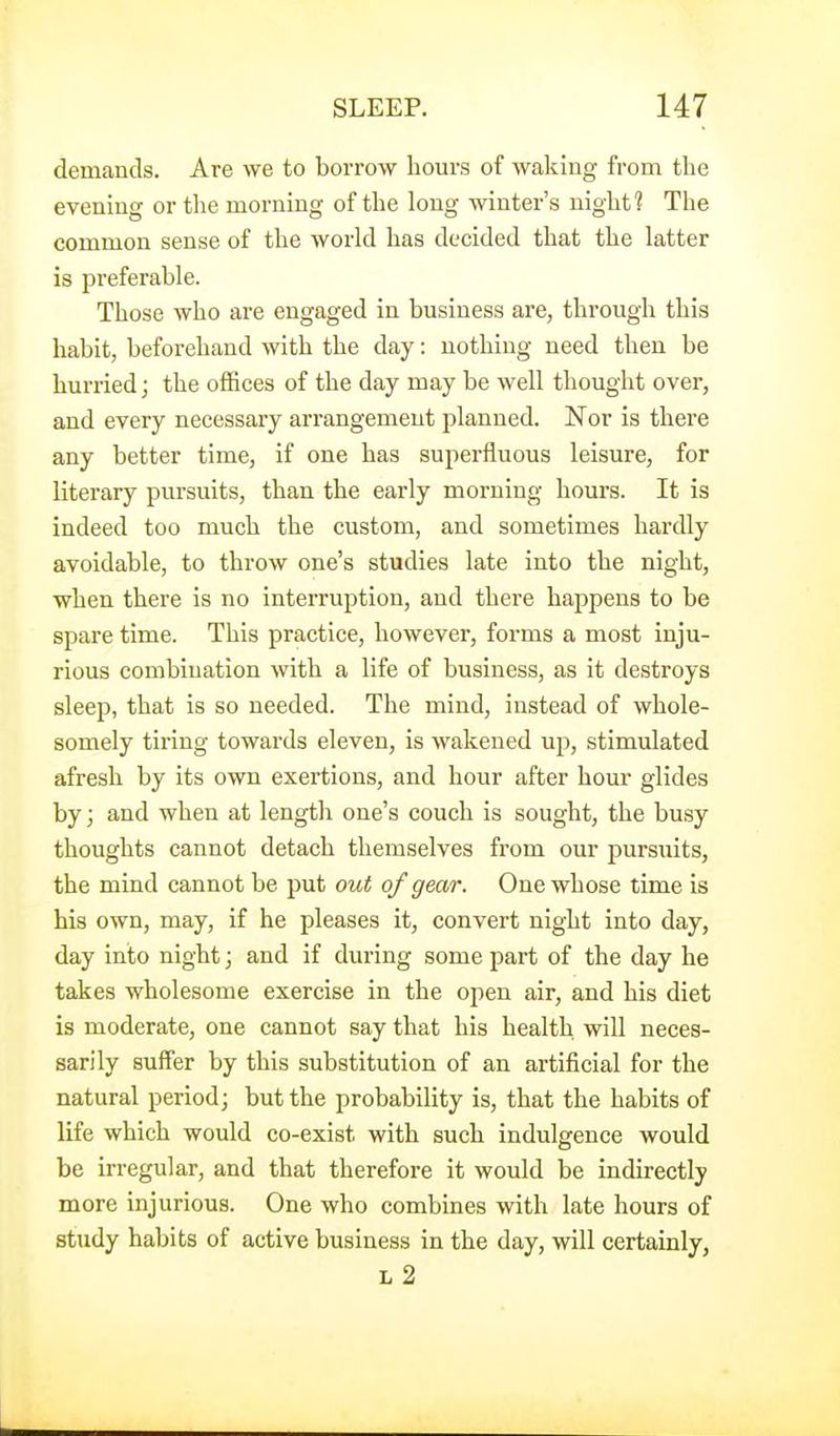 demands. Are we to borrow hours of waking from the evening or tlie morning of the long winter's night ? The common sense of the world has decided that the latter is preferable. Those who are engaged in business are, through this habit, beforehand with the day: nothing need then be hurried; the offices of the day may be well thought over, and every necessary arrangement planned. Nor is there any better time, if one has superfluous leisure, for literary pursuits, than the early morning hours. It is indeed too much the custom, and sometimes hardly avoidable, to throw one's studies late into the night, when there is no interruption, and there hajipens to be spare time. This practice, however, forms a most inju- rious combination with a life of business, as it destroys sleep, that is so needed. The mind, instead of whole- somely tiring towards eleven, is wakened up, stimulated afresh by its own exertions, and hour after hour glides by; and when at length one's couch is sought, the busy thoughts cannot detach themselves from our pursuits, the mind cannot be put out of gear. One whose time is his own, may, if he pleases it, convert night into day, day into night; and if during some part of the day he takes wholesome exercise in the open air, and his diet is moderate, one cannot say that his health will neces- sarily suffer by this substitution of an artificial for the natural period; but the probability is, that the habits of life which would co-exist with such indulgence would be irregular, and that therefore it would be indirectly more injurious. One who combines with late hours of study habits of active business in the day, will certainly, L 2