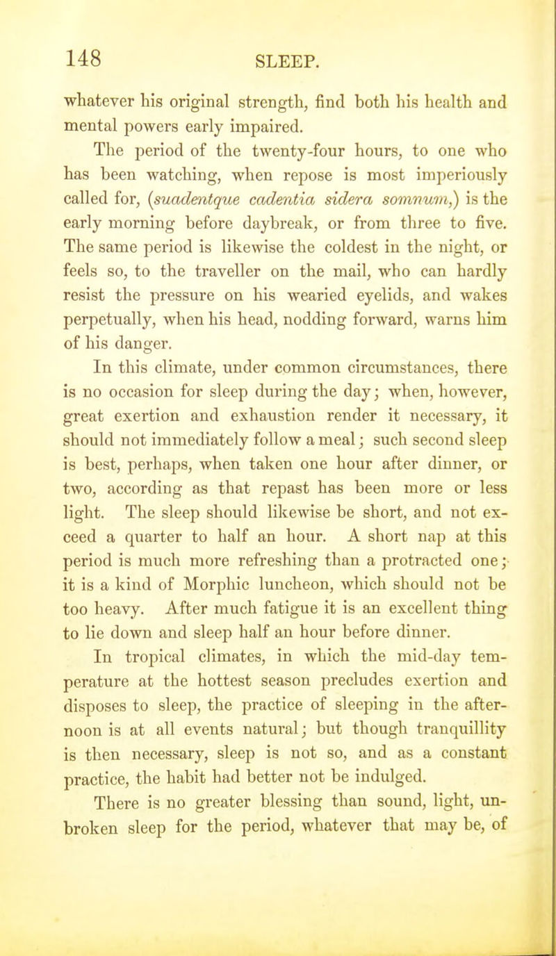 whatever his original strength, find both his health and mental powers early impaired. The period of the twenty-four hours, to one who has been watching, when repose is most imperiously called for, {suadmtque cadentia sidera somnum,) is the early morning before daybreak, or from three to five. The same period is likewise the coldest in the night, or feels so, to the traveller on the mail, who can hardly resist the pressure on his wearied eyelids, and wakes perpetually, when his head, nodding forward, warns him of his danger. In this climate, under common circumstances, there is no occasion for sleep during the day; when, however, great exertion and exhaustion render it necessary, it should not immediately follow a meal; such second sleep is best, perhaps, when taken one hour after dinner, or two, according as that repast has been more or less light. The sleep should likewise be short, and not ex- ceed a quarter to half an hour. A short nap at this period is much more refreshing than a protracted one; it is a kind of Morphic luncheon, which should not be too heavy. After much fatigue it is an excellent thing to lie down and sleep half an hour before dinner. In tropical climates, in which the mid-day tem- perature at the hottest season precludes exertion and disposes to sleep, the practice of sleeping in the after- noon is at all events natural; but though tranquillity is then necessary, sleep is not so, and as a constant practice, the habit had better not be indulged. There is no greater blessing than sound, light, un- broken sleep for the period, whatever that may be, of
