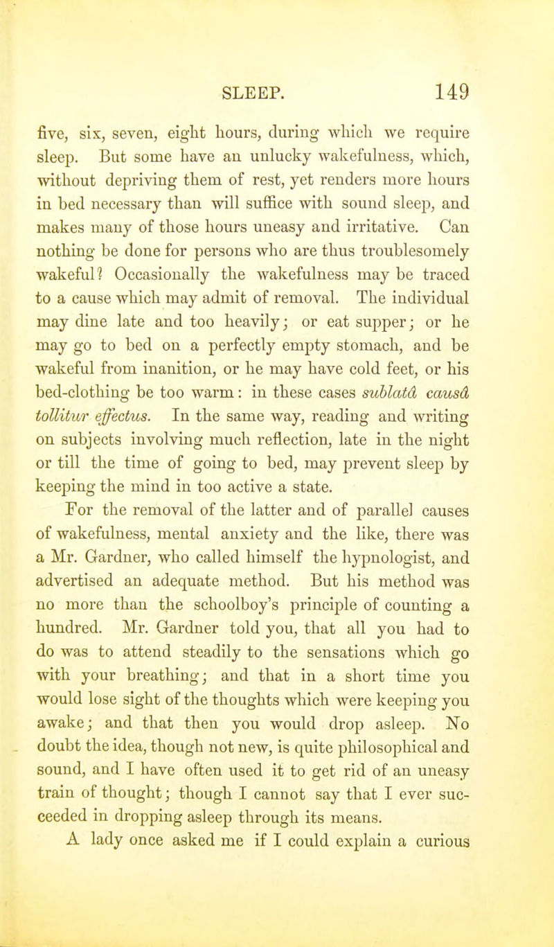 five, six, seven, eight hours, during which we require sleej). But some have an unlucky wakefulness, which, without depriving them of rest, yet renders more hours in bed necessary than will suffice with sound sleej), and makes many of those hours uneasy and irritative. Can nothing be done for persons who are thus troublesomely wakeful? Occasionally the wakefulness may be traced to a cause which may admit of removal. The individual may dine late and too heavily; or eat supper; or he may go to bed on a perfectly empty stomach, and be wakeful from inanition, or he may have cold feet, or his bed-clothing be too warm: in these cases sublcdd causd tollitur effectus. In the same way, reading and writing on subjects involving much reflection, late in the night or till the time of going to bed, may prevent sleep by keejDing the mind in too active a state. For the removal of the latter and of parallel causes of wakefulness, mental anxiety and the like, there was a Mr. Gardner, who called himself the hypnologist, and advertised an adequate method. But his method was no more than the schoolboy's principle of counting a hundred. Mr. Gardner told you, that all you had to do was to attend steadily to the sensations which go with your breathing; and that in a short time you would lose sight of the thoughts which were keeping you awake; and that then you would drop asleep. No _ doubt the idea, though not new, is quite philosophical and sound, and I have often used it to get rid of an uneasy train of thought; though I cannot say that I ever suc- ceeded in dropping asleep through its means. A lady once asked me if I could explain a curious