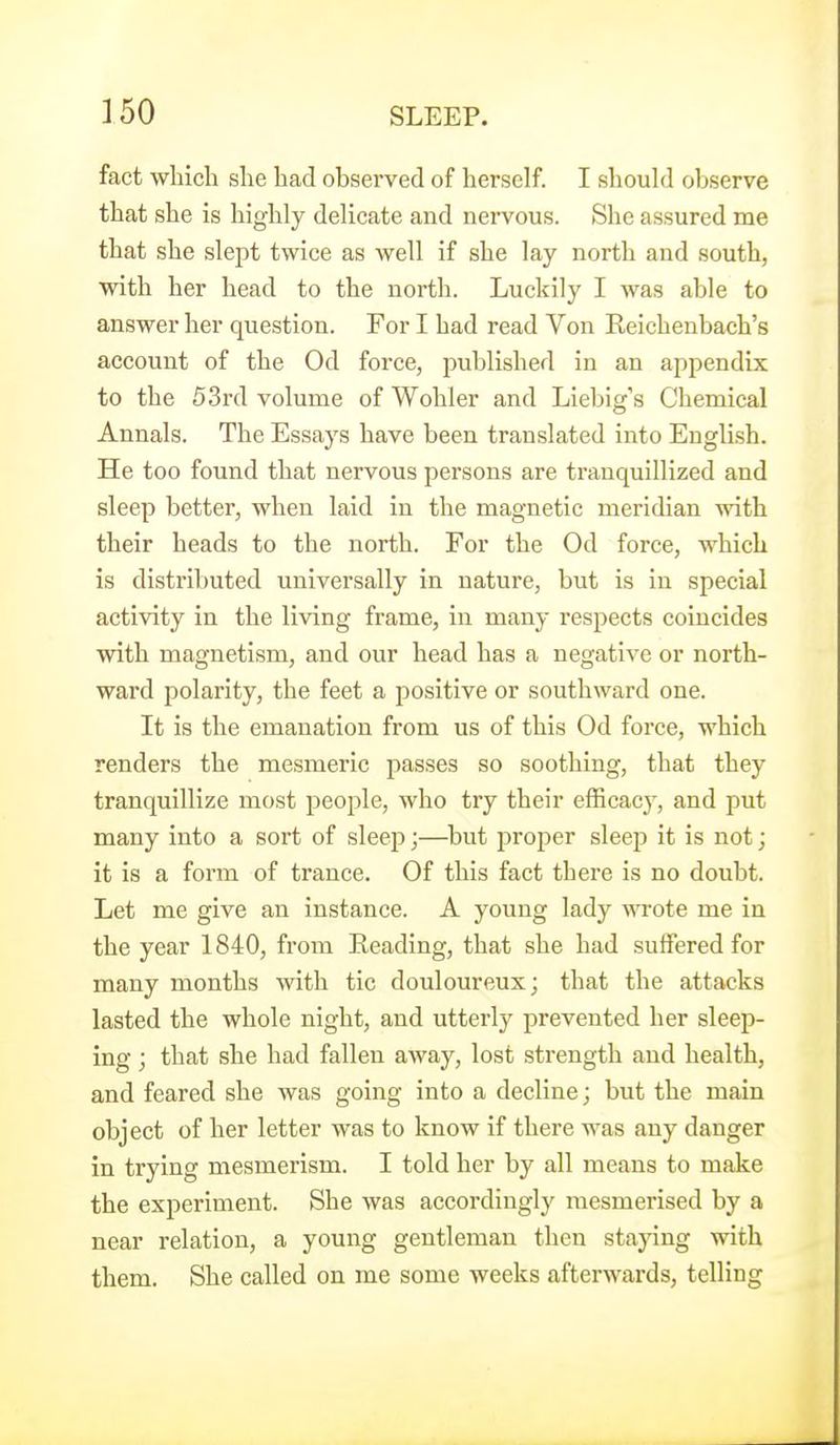 fact which she had observed of herself. I shouhl observe that she is highly delicate and nervous. She assured me that she slept twice as well if she lay north and south, with her head to the north. Luckily I was able to answer her question. For I had read Von Reichenbach's account of the Od force, published in an appendix to the 53rd volume of Wohler and Liebig's Chemical Annals. The Essays have been translated into English. He too found that nervous persons are tranquillized and sleep better, when laid in the magnetic meridian with their heads to the north. For the Od force, which is distributed universally in nature, but is in special activity in the living frame, in many respects coincides with magnetism, and our head has a negative or north- ward polarity, the feet a positive or southward one. It is the emanation from us of this Od force, which renders the mesmeric passes so soothing, that they tranquillize most people, who try their efficacy-, and put many into a sort of sleep;—^but proper sleej) it is not; it is a form of trance. Of this fact there is no doubt. Let me give an instance. A young lady wrote me in the year 1840, from Reading, that she had suffered for many months with tic douloureux; that the attacks lasted the whole night, and utterly prevented her sleep- ing ; that she had fallen away, lost strength and health, and feared she was going into a decline; but the main object of her letter was to know if there was any danger in trying mesmerism. I told her by all means to make the experiment. She was accordingly mesmerised by a near relation, a young gentleman then staying with them. She called on me some weeks afterwards, telling