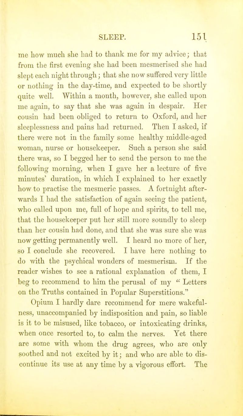 me bow much she had to thank me for my advice; that from the first evening she had been mesmerised she had slept each night through; that she now suffered very little or nothing in the day-time, and expected to be shortly quite well. Within a month, however, she called upon me again, to say that she was again in despair. Her cousin had been obliged to return to Oxford, and her sleeplessness and pains had returned. Then I asked, if there were not in the family some healthy middle-aged woman, nurse or housekeeper. Such a person she said there was, so I begged her to send the person to me the following morning, when I gave her a lecture of five minutes' duration, in which I explained to her exactly how to practise the mesmeric passes. A fortnight after- wards I had the satisfaction of again seeing the patient, who called upon me, full of hope and spiiits, to tell me, that the housekeeper put her still more soundly to sleep than her cousin had done, and that she was sure she was now getting permanently well. I heard no more of her, so I conclude she recovered. I have here nothing to do with the psychical wonders of mesmerism. If the reader wishes to see a rational explanation of them, I beg to recommend to him the perusal of my  Letters on the Truths contained in Popular Superstitions. Opium I hardly dare recommend for mere wakeful- ness, unaccompanied by indisposition and pain, so liable is it to be misused, like tobacco, or intoxicating drinks, when once resorted to, to calm the nerves. Yet there are some with whom the drug agrees, who are only soothed and not excited by it; and who are able to dis- continue its use at any time by a vigorous effort. The