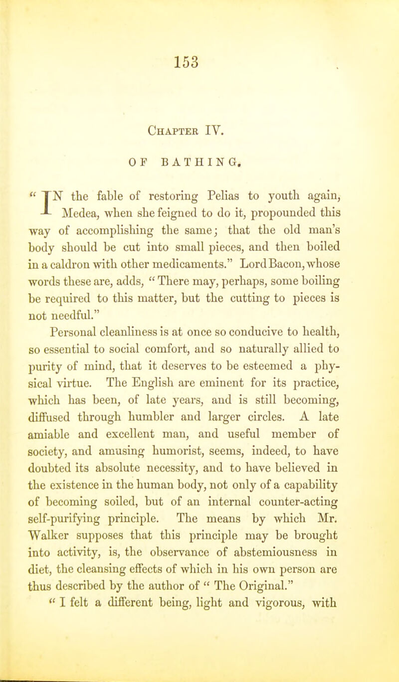 Chapter IV. OF BATHING.  TN the fable of restoring Pelias to youth again, J- Medea, when she feigned to do it, propounded this way of accomplishing the same; that the old man's body should be cut into small pieces, and then boiled in a caldron with other medicaments. Lord Bacon, whose words these are, adds,  There may, perhaps, some boiling be required to this matter, but the cutting to pieces is not needful. Personal cleanliness is at once so conducive to health, so essential to social comfort, and so naturally allied to purity of mind, that it deserves to be esteemed a phy- sical virtue. The English are eminent for its practice, which has been, of late years, and is still becoming, diffused through humbler and larger circles. A late amiable and excellent man, and useful member of society, and amusing humorist, seems, indeed, to have doubted its absolute necessity, and to have believed in the existence in the human body, not only of a capability of becoming soiled, but of an internal counter-acting self-purifying principle. The means by which Mr. Walker supposes that this principle may be brought into activity, is, the observance of abstemiousness in diet, the cleansing effects of which in his own person are thus described by the author of  The Original.  I felt a different being, light and vigorous, with