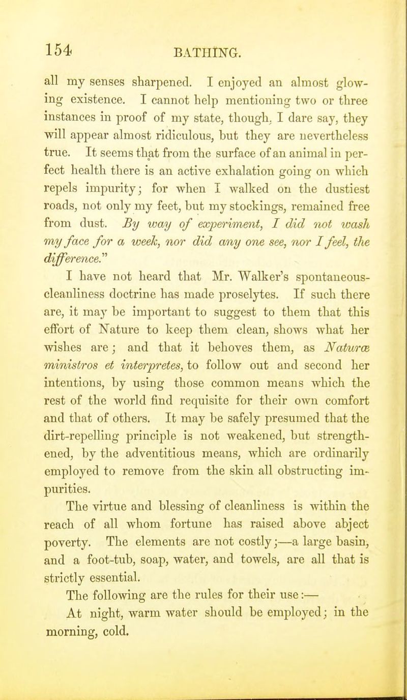 all my senses sharpened. I enjoyed an almost glow- ing existence. I cannot help mentioning two or three instances in proof of my state, though, I dare say, they will appear almost ridiculous, but they are nevertheless true. It seems that from the surface of an animal in per- fect health there is an active exhalation going on which repels imjxirity; for when I walked on the dustiest roads, not only my feet, but my stockings, remained free from dust. By loay of experiment, I did not wash my face for a week, nor did any ons see, nor I feel, tlie difference.'''' I have not heard that Mr. Walker's spontaneous- cleanliness doctrine has made proselytes. If such there are, it may be important to suggest to them that this effort of Nature to keep them clean, shows what her wishes are; and that it behoves them, as Naturae ministros et interpretes, to follow out and second her intentions, by using those common means which the rest of the world find requisite for their own comfort and that of others. It may be safely presumed that the dirt-repelling principle is not weakened, but strength- ened, by the adventitious means, which are ordinarily employed to remove from the skin all obstructing im- purities. The virtue and blessing of cleanliness is within the reach of all whom fortune has raised above abject poverty. The elements are not costly;—a large basin, and a foot-tub, soap, water, and towels, are all that is strictly essential. The following are the rules for their use:— At night, warm water should be employed; in the morning, cold.