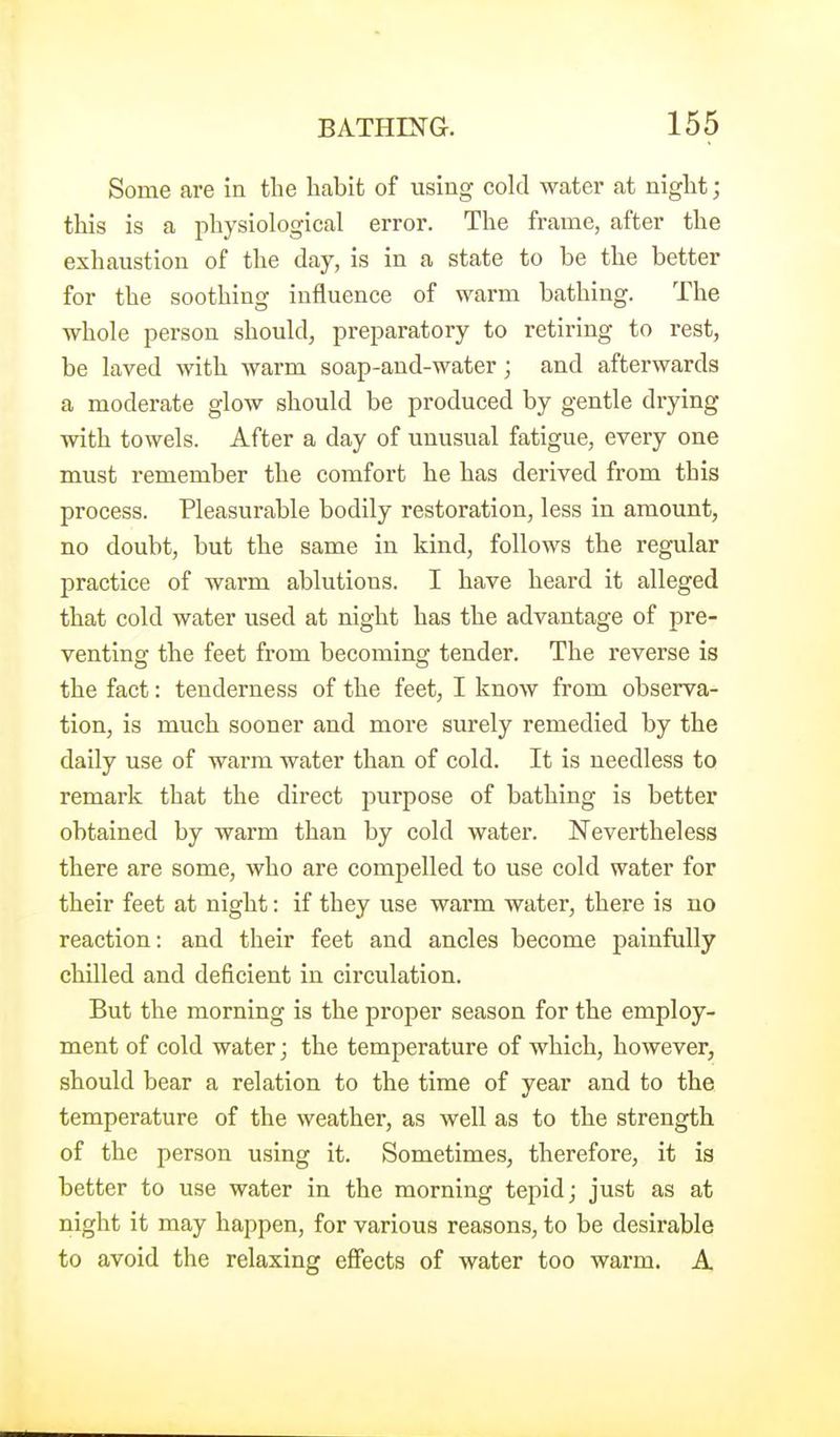 Some are in the habit of using cold water at niglit; this is a physiological error. The frame, after the exhaustion of the day, is in a state to be the better for the soothing influence of warm bathing. The whole person should, preparatory to retiring to rest, be laved with warm soap-and-water ; and afterwards a moderate glow should be produced by gentle drying with towels. After a day of unusual fatigue, every one must remember the comfort he has derived from this process. Pleasurable bodily restoration, less in amount, no doubt, but the same in kind, follows the regular practice of warm ablutions. I have heard it alleged that cold water used at night has the advantage of pre- venting the feet from becoming tender. The reverse is the fact: tenderness of the feet, I know from observa- tion, is much sooner and more surely remedied by the daily use of warm water than of cold. It is needless to remark that the direct purpose of bathing is better obtained by warm than by cold water. Nevertheless there are some, who are compelled to use cold water for their feet at night: if they use warm water, there is no reaction: and their feet and ancles become painfully chilled and deficient in circulation. But the morning is the proper season for the employ- ment of cold water; the temperature of which, however, should bear a relation to the time of year and to the temperature of the weather, as well as to the strength of the person using it. Sometimes, therefore, it is better to use water in the morning tepid; just as at night it may happen, for various reasons, to be desirable to avoid the relaxing effects of water too warm. A