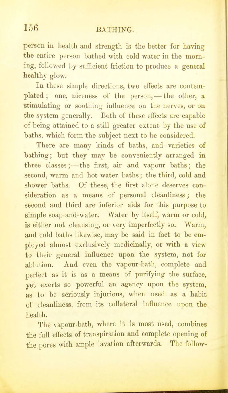 person in health and strength is the better for having the entire person bathed with cold water in the morn- ing, followed by sufficient friction to produce a general healthy glow. In these simple directions, two effects are contem- plated; one, niceness of the person,— the other, a stimulating or soothing influence on the nerves, or on the system generally. Both of these efiects are capable of being attained to a still greater extent by the use of baths, which form the subject next to be considered. There are many kinds of baths, and varieties of bathing; but they may be conveniently arranged in three classes;—the first, air and vapour baths; the second, warm and hot water baths; the third, cold and shower baths. Of these, the first alone deserves con- sideration as a means of personal cleanliness; the second and third are inferior aids for this purpose to simple soap-and-water. Water by itself, warm or cold, is either not cleansing, or very imperfectly so. Warm, and cold baths likewise, may be said in fact to be em- ployed almost exclusively medicinally, or with a view to their general influence upon the system, not for ablution. And even the vapour-bath, complete and perfect as it is as a means of purifying the surface, yet exerts so powerful an agency upon the system, as to be seriously injurious, when used as a habit of cleanliness, from its collateral influence upon the health. The vapour-bath, where it is most used, combines the full effects of transpiration and complete opening of the pores with ample lavation afterwards. The follow-