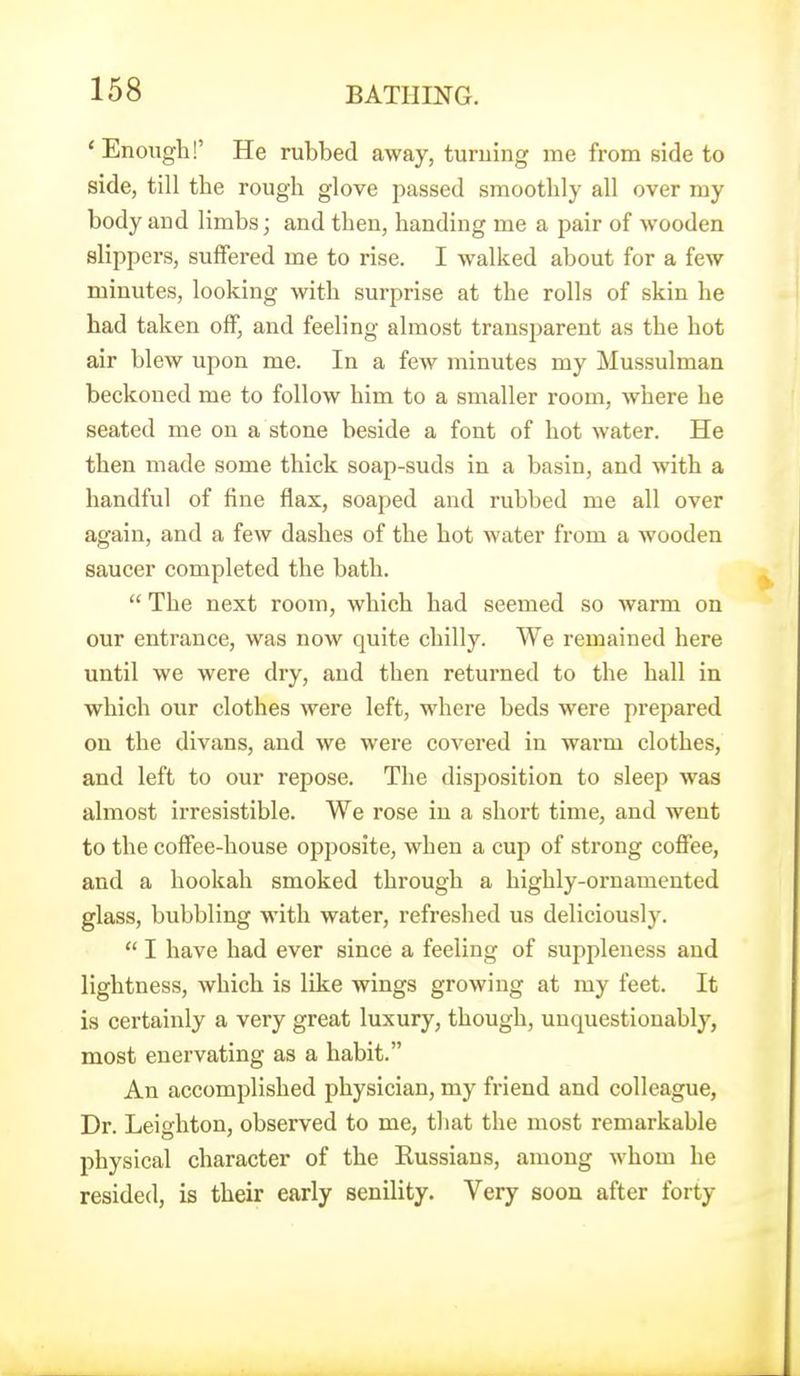 ' Enough!' He rubbed away, turning me from side to side, till the rough glove passed smoothly all over my body and limbs; and then, handing me a pair of wooden slippers, suffered me to rise. I walked about for a few minutes, looking with surprise at the rolls of skin he had taken off, and feeling almost transparent as the hot air blew upon me. In a fcAv minutes my Mussulman beckoned me to follow him to a smaller room, where he seated me on a stone beside a font of hot water. He then made some thick soap-suds in a basin, and with a handful of fine flax, soaped and rubbed me all over again, and a few dashes of the hot water from a wooden saucer completed the bath.  The next room, which had seemed so warm on our entrance, was now quite chilly. We remained here until we were dry, and then returned to the hall in which our clothes were left, where beds were prepared on the divans, and we were covered in warm clothes, and left to our repose. The disposition to sleep was almost irresistible. We rose in a short time, and went to the coffee-house opposite, when a cup of strong coffee, and a hookah smoked through a highly-ornamented glass, bubbling with water, refreshed us deliciously.  I have had ever since a feeling of suppleness and lightness, which is like wings growing at my feet. It is certainly a very great luxury, though, unquestionably, most enervating as a habit. An accomplished physician, my friend and colleague, Dr. Leighton, observed to me, that the most remarkable physical character of the Russians, among whom he resided, is their early senility. Very soon after forty