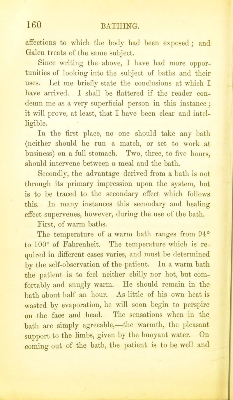 affections to which the body had been exposed; and Galen treats of the same subject. Since writing the above, I have had more oppor- tunities of looking into the subject of baths and their uses. Let me briefly state the conclusions at which I have arrived. I shall be flattered if the reader con- demn me as a very superficial person in this instance ; it will prove, at least, that I have been clear and intel- ligible. In the first place, no one should take any bath (neither should he run a match, or set to work at business) on a full stomach. Two, three, to five hours, should intervene between a meal and the bath. Secondly, the advantage derived from a bath is not through its primary impression upon the system, but is to be traced to the secondary eSect which follows this. In many instances this secondary and healing effect supervenes, however, during the use of the bath. First, of warm baths. The temperature of a warm bath ranges from 94° to 100° of Fahrenheit. The temperature which is re- quired in different cases varies, and must be determined by the self-observation of the patient. In a warm bath the patient is to feel neither chilly nor hot, but com- fortably and snugly warm. He should remain in the bath about half an hour. As little of his own heat is wasted by evaporation, he will soon begin to perspire on the face and head. The sensations when in the bath are simply agreeable,—the warmth, the pleasant support to the limbs, given by the buoyant water. On coming out of the bath, the patient is to be well and