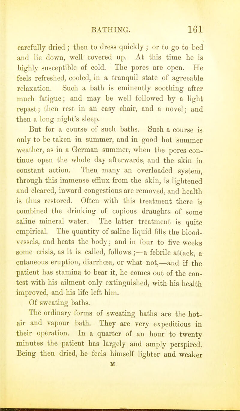 carefully dried; tlien to dress quickly ; or to go to Led and lie dowu, well covered up. At this time he is highly susceptible of cold. The pores are oi^en. He feels refreshed, cooled, in a tranquil state of agreeable relaxation. Such a bath is eminently soothing after much fatigue; and may be well followed by a light repast; then rest in an easy chair, and a novel; and then a long night's sleep. But for a course of such baths. Such a course is only to be taken in summer, and in good hot summer weather, as in a German summer, when the pores con- tinue open the whole day afterwards, and the skin in constant action. Then many an overloaded system, through this immense efflux from the skin, is lightened and cleared, inward congestions are removed, and health is thus restored. Often with this treatment there is combined the drinking of copious draughts of some saline mineral water. The latter treatment is quite empirical. The quantity of saline liquid fills the blood- vessels, and heats the body; and in four to five weeks some crisis, as it is called, follows ;—a febrile attack, a cutaneous eruption, diarrhoea, or what not,—and if the patient has stamina to bear it, he comes out of the con- test with his ailment only extinguished, with his health improved, and his life left him. Of sweating baths. The ordinary forms of sweating baths are the hot- air and vapour bath. They are very expeditious in their operation. In a quarter of an hour to twenty minutes the patient has largely and amply perspired. Being then dried, he feels himself lighter and weaker M