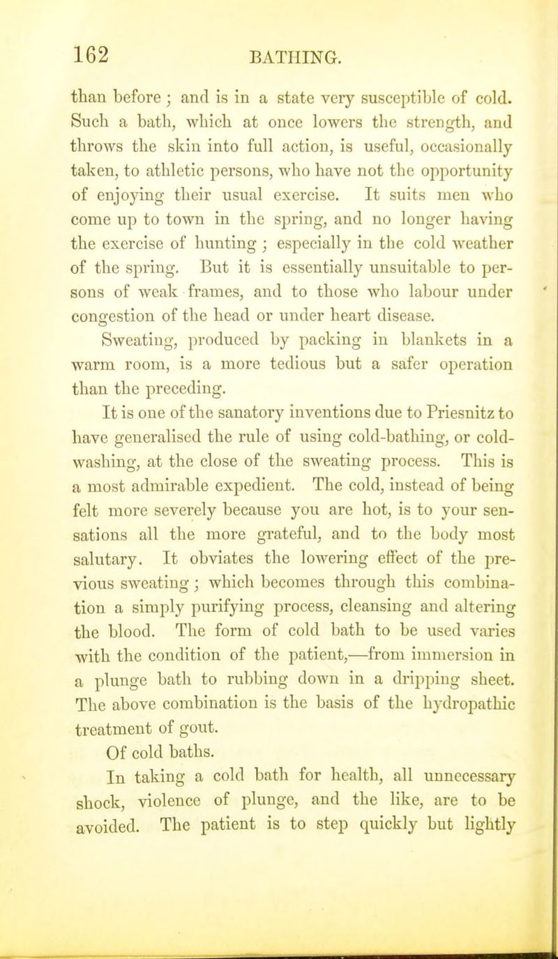 than before ; and is in a state very susceptible of cold. Such a bath, which at once lowers the strength, and throws the skin into full action, is useful, occasionally taken, to athletic persons, who have not the opportunity of enjoying their usual exercise. It suits men who come up to town in the sj^ring, and no longer having the exercise of hunting ; especially in the cold weather of the spring. But it is essentially unsuitable to per- sons of weak frames, and to those who labour under congestion of the head or under heart disease. Sweating, produced by packing in blankets in a warm room, is a more tedious but a safer operation than the preceding. It is one of the sanatory inventions due to Priesnitz to have generalised the rule of using cold-bathing, or cold- washing, at the close of the sweating process. This is a most admirable expedient. The cold, instead of being felt more severely because you are hot, is to your sen- sations all the more grateful, and to the body most salutary. It obviates the lowering effect of the pre- vious sweating; which becomes through this combina- tion a simply purifying process, cleansing and altering the blood. The form of cold bath to be used varies with the condition of the patient,—from immersion in a plunge bath to rubbing down in a dripping sheet. The above combination is the basis of the hydropathic treatment of gout. Of cold baths. In taking a cold bath for health, all unnecessary shock, violence of plunge, and the like, are to be avoided. The patient is to step quickly but lightly