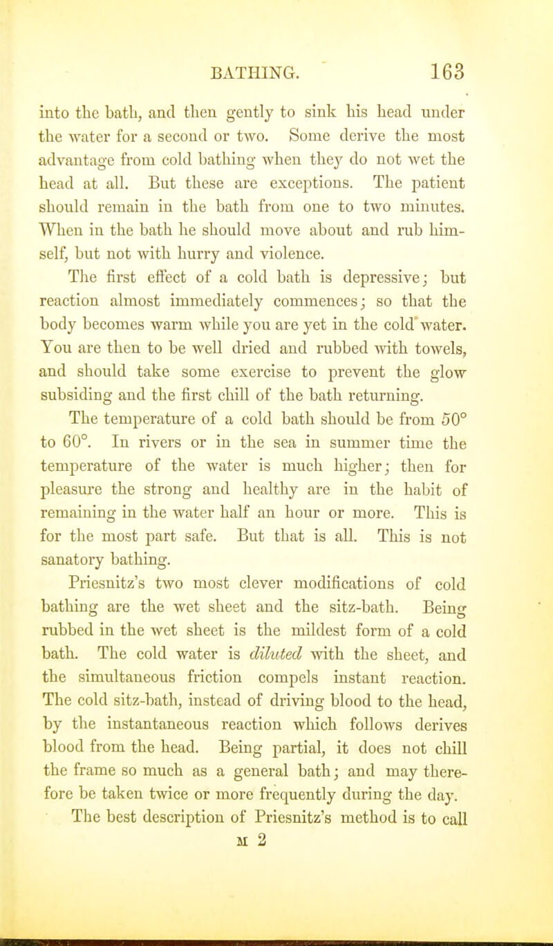 into the bath, and then gently to sink his head under the water for a second or two. Some derive the most advantage from cold bathing when they do not wet the head at all. But these are exceptions. The patient should remain in the bath from one to two minutes. When in the bath he should move about and rub him- self, but not with hurry and violence. Tlie first effect of a cold bath is depressive; but reaction almost immediately commences; so that the body becomes warm while you are yet in the cold' water. You are then to be well dried and nibbed with towels, and should take some exercise to prevent the glow subsiding and the first chill of the bath returning. The temperature of a cold bath should be from 50° to 60°. In rivers or in the sea in summer time the temperature of the water is much higher; then for pleasure the strong and healthy are in the habit of remaining in the water half an hour or more. This is for the most part safe. But that is all. This is not sanatory bathing. Priesnitz's two most clever modifications of cold bathing are the wet sheet and the sitz-bath. Being rubbed in the wet sheet is the mildest form of a cold bath. The cold water is diluted with the sheet, and the simultaneous friction compels instant reaction. The cold sitz-bath, instead of driving blood to the head, by the instantaneous reaction which follows derives blood from the head. Being partial, it does not chill the frame so much as a general bath; and may there- fore be taken twice or more frequently during the day. The best description of Priesnitz's method is to call M 2