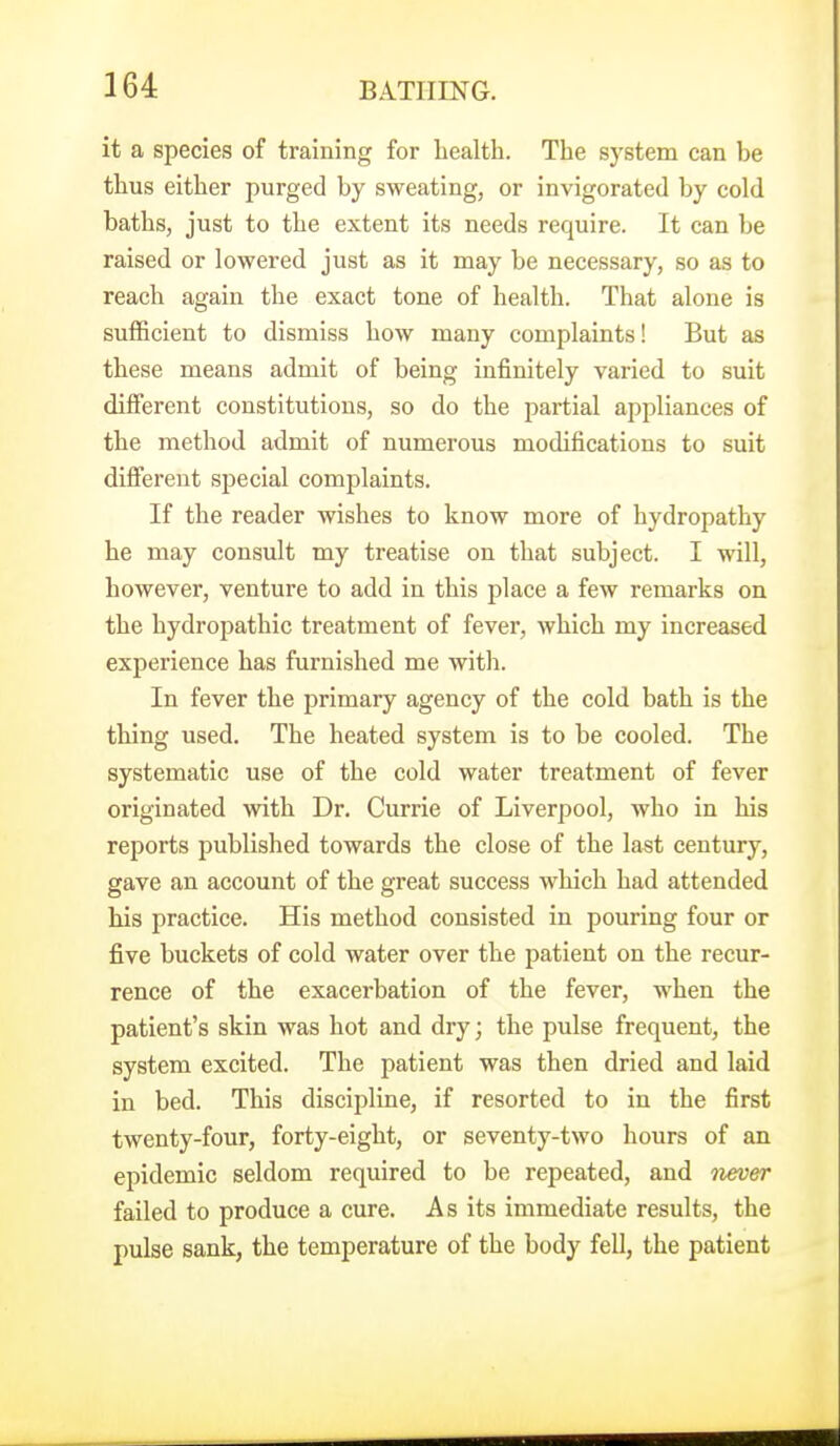 it a species of training for liealth. The system can be thus either purged by sweating, or invigorated by cold baths, just to the extent its needs require. It can be raised or lowered just as it may be necessary, so as to reach again the exact tone of health. That alone is sufficient to dismiss how many complaints! But as these means admit of being infinitely varied to suit different constitutions, so do the pai-tial appliances of the method admit of numerous modifications to suit different special complaints. If the reader wishes to know more of hydropathy he may consult my treatise on that subject. I will, however, venture to add in this place a few remarks on the hydropathic treatment of fever, which my increased experience has furnished me with. In fever the primary agency of the cold bath is the thing used. The heated system is to be cooled. The systematic use of the cold water treatment of fever originated with Dr. Currie of Liverpool, who in his reports published towards the close of the last century, gave an account of the great success which had attended his practice. His method consisted in pouring four or five buckets of cold water over the patient on the recur- rence of the exacerbation of the fever, when the patient's skin was hot and dry; the pulse frequent, the system excited. The patient was then dried and laid in bed. This discipline, if resorted to in the first twenty-four, forty-eight, or seventy-two hours of an epidemic seldom required to be repeated, and never failed to produce a cure. As its immediate results, the pulse sank, the temperature of the body fell, the patient