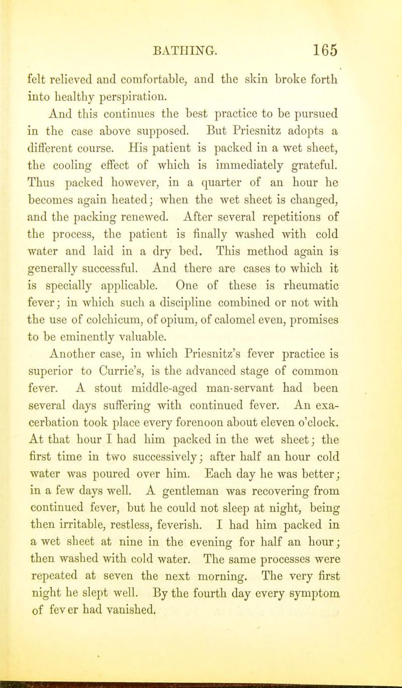 felt relieved and comfortable, and the skin broke forth into healthy perspiration. And this continues the best practice to be pursued in the case above supposed. But Priesnitz adopts a difierent course. His patient is packed in a wet sheet, the cooling eftect of which is immediately grateful. Thus packed however, in a quarter of an hour he becomes again heated; when the wet sheet is changed, and the packing renewed. After several repetitions of the process, the patient is finally washed with cold water and laid in a dry bed. This method again is generally successful. And there are cases to which it is specially applicable. One of these is rheumatic fever; in which such a discij^line combined or not with the use of colchicum, of opium, of calomel even, promises to be eminently valuable. Another case, in which Priesnitz's fever practice is superior to Currie's, is the advanced stage of common fever. A stout middle-aged man-servant had been several days suffering with continued fever. An exa- cerbation took place every forenoon about eleven o'clock. At that hour I had him packed in the wet sheet; the first time in two successively; after half an hour cold water was poured over him. Each day he was better; in a few days well. A gentleman was recovering from continued fever, but he could not sleep at night, being then irritable, restless, feverish. I had him packed in a wet sheet at nine in the evening for half an hour; then washed with cold water. The same processes were repeated at seven the next morning. The very first night he slept well. By the fourth day every symptom of fev er had vanished.