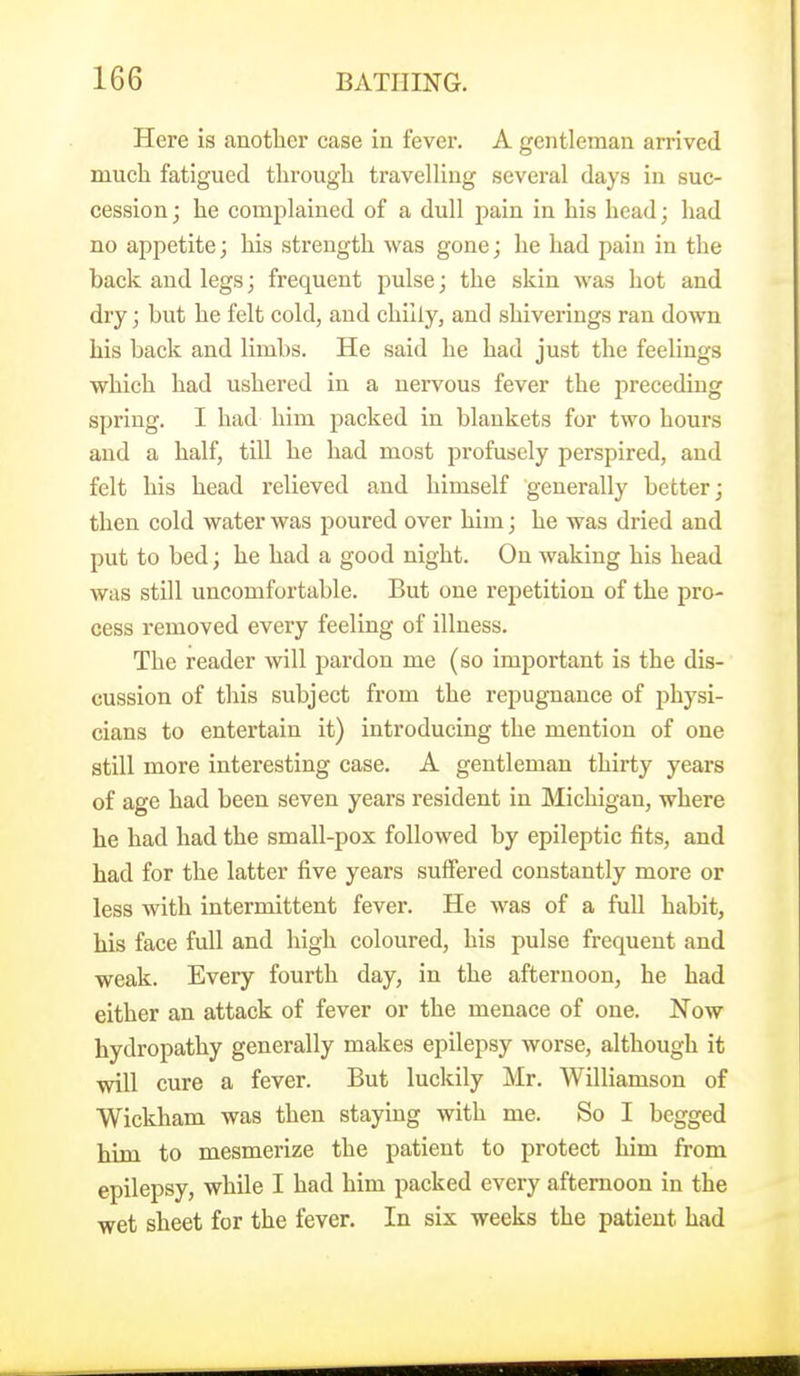 Here is another case in fever. A gentleman arrived much fatigued through travelUug several days in suc- cession; he complained of a dull pain in his head; had no appetite; his strength was gone; he had pain in the back and legs; frequent pulse; the skin was hot and dry; but he felt cold, and chilly, and shiverings ran down his back and limbs. He said he had just the feelings which had ushered in a nervous fever the preceding spring. I had him packed in blankets for two hours and a half, till he had most profusely perspired, and felt his head relieved and himself generally better; then cold water was poured over him; he was dried and put to bed; he had a good night. On waking his head was still uncomfortable. But one repetition of the pro- cess removed every feeling of illness. The reader will pardon me (so important is the dis- cussion of this subject from the repugnance of physi- cians to entertain it) introducing the mention of one still more interesting case. A gentleman thirty years of age had been seven years resident in Michigan, where he had had the small-pox followed by epileptic fits, and had for the latter five years suffered constantly more or less with intermittent fever. He was of a fuU habit, his face full and high coloured, his pulse frequent and weak. Every fourth day, in the afternoon, he had either an attack of fever or the menace of one. Now hydropathy generally makes epilepsy worse, although it will cure a fever. But luckily Mr. Williamson of Wickham was then staying with me. So I begged him to mesmerize the patient to protect him from epilepsy, while I had him packed every afternoon in the wet sheet for the fever. In six weeks the patient had