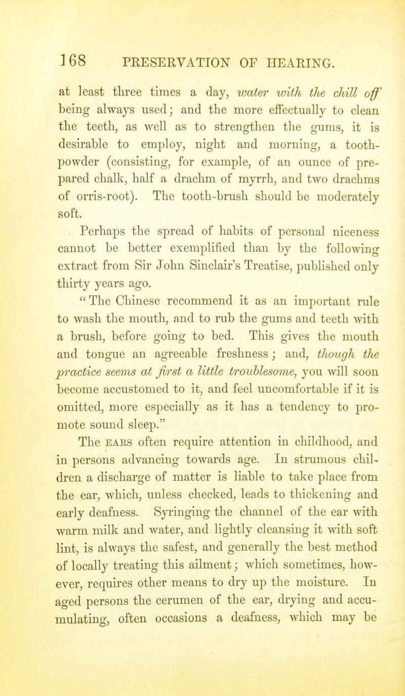 at least three times a day, water vnth tlie chill off being always used; and the more effectually to clean the teeth, as well as to strengthen the gums, it is desirable to employ, night and morning, a tooth- powder (consisting, for example, of an ounce of pre- pared chalk, half a drachm of myrrh, and two drachms of orris-root). The tooth-brush should be moderately soft. . Perhaps the spread of habits of personal niceness cannot be better exemplified than by the following extract from Sir John Sinclair's Treatise, published only thirty years ago.  The Chinese recommend it as an important rule to wash the mouth, and to rub the gums and teeth with a brush, before going to bed. This gives the mouth and tongTie an agreeable freshness; and, though tlie practice seems at first a little troublesome, you ■will soon become accustomed to it, and feel uncomfortable if it is omitted, more especially as it has a tendency to pro- mote sound sleep. The EARS often require attention in childhood, and in persons advancing towards age. In strumous chil- dren a discharge of matter is liable to take place from the ear, which, unless checked, leads to thickening and early deafness. Syringing the channel of the ear with warm milk and water, and lightly cleansing it with soft lint, is always the safest, and generally the best method of locally treating this ailment; which sometimes, how- ever, requires other means to dry up the moisture. In aged persons the cerumen of the ear, drying and accu- mulating, often occasions a deafness, which may be