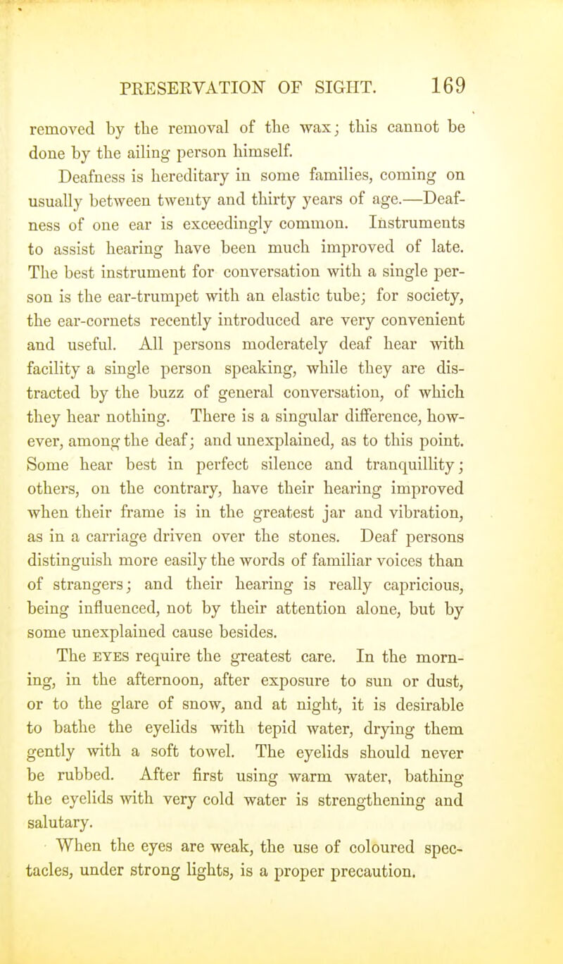 removed by the removal of the wax; this cannot be done by the ailing person himself. Deafness is hereditary in some families, coming on usually between twenty and thirty years of age.—Deaf- ness of one ear is exceedingly common. Instruments to assist hearing have been much improved of late. The best instrument for conversation with a single per- son is the ear-trumpet with an elastic tube; for society, the ear-cornets recently introduced are very convenient and useful. All persons moderately deaf hear with facility a single person speaking, while they are dis- tracted by the buzz of general conversation, of which they hear nothing. There is a singular difference, how- ever, among the deaf; and unexplained, as to this point. Some hear best in perfect silence and tranquillity; othei's, on the contrary, have their hearing improved when their frame is in the greatest jar and vibration, as in a carriage driven over the stones. Deaf persons distinguish more easily the words of familiar voices than of strangers; and their hearing is really capricious, being influenced, not by their attention alone, but by some unexplained cause besides. The EYES require the greatest care. In the morn- ing, in the afternoon, after exposure to sun or dust, or to the glare of snow, and at night, it is desirable to bathe the eyelids with tepid water, drying them gently with a soft towel. The eyelids should never be rubbed. After first using warm water, bathing the eyelids with very cold water is strengthening and salutary. When the eyes are weak, the use of coloured spec- tacles, under strong lights, is a proper precaution.