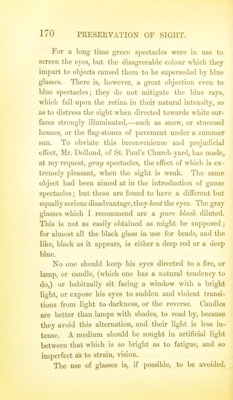 For a long time green spectacles were in use to screen tlie ej^es, but the disagreeable colour which they impart to objects caused them to be superseded by blue glasses. There is, however, a great objection even to blue spectacles; they do not mitigate the blue rays, which fall upon the retina in their natural intensity, so as to distress the sight when directed towards white sur- faces strongly illuminated,—such as snow, or stuccoed houses, or the flag-stones of pavement under a summer sun. To obviate this inconvenience and prejudicial effect, Mr. DoUond, of St. Paul's Church-yard, has made, at my request, gray spectacles, the effect of which is ex- tremely pleasant, when the sight is weak. The same object had been aimed at in the introduction of gauze spectacles; but these are found to have a different but equally serious disadvantage, they heat the eyes. The gray glasses which I recommend are a pure black diluted. This is not as easily obtained as might be supposed; for almost all the black glass in use for beads, and the like, black as it appears, is either a deep red or a deep blue. No one should keep his eyes directed to a fire, or lamp, or candle, (which one has a natural tendency to do,) or habitually sit facing a window Avith a bright light, or expose his eyes to sudden and violent transi- tions from light to darkness, or the reverse. Candles are better than lamps with shades, to read by, because they avoid this alternation, and their light is less in- tense. A medium should be sought in artificial light between that which is so bright as to fatigue, and so imperfect as to strain, vision. The use of glasses is, if possible, to be avoided.
