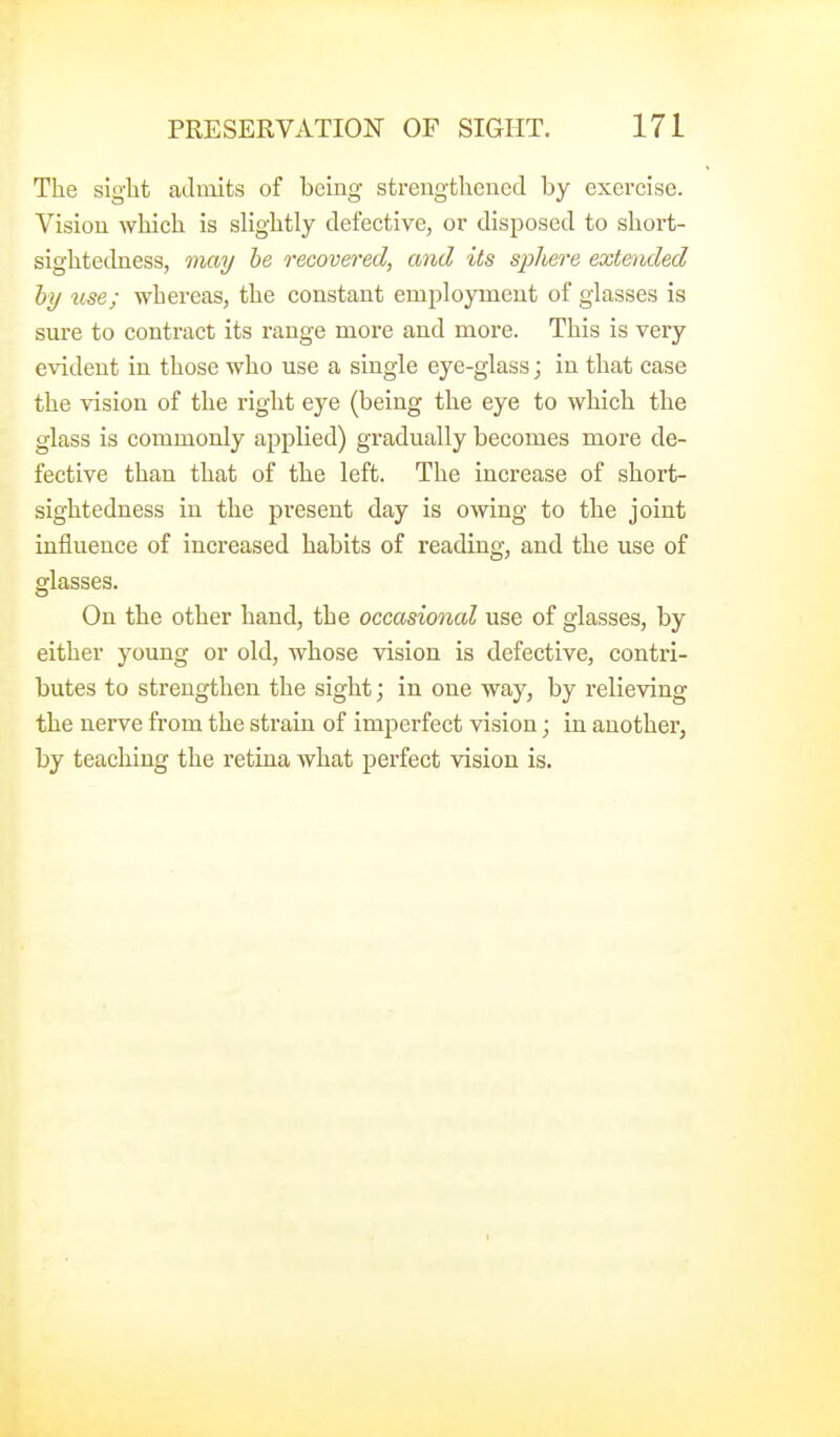 The sight admits of being strengthened by exercise. Vision which is slightly defective, or disposed to short- sightedness, may be recovered, and its sphere extended by use; whereas, the constant employment of glasses is sure to contract its range more and more. This is very evident in those who use a single eye-glass; in that case the vision of the right eye (being the eye to which the glass is commonly applied) gradually becomes more de- fective than that of the left. The increase of short- sightedness in the present day is owing to the joint influence of increased habits of reading, and the use of glasses. On the other hand, the occasional use of glasses, by either young or old, whose vision is defective, contri- butes to strengthen the sight; in one way, by relieving the nerve from the strain of imperfect vision; in another, by teaching the retina what perfect vision is.