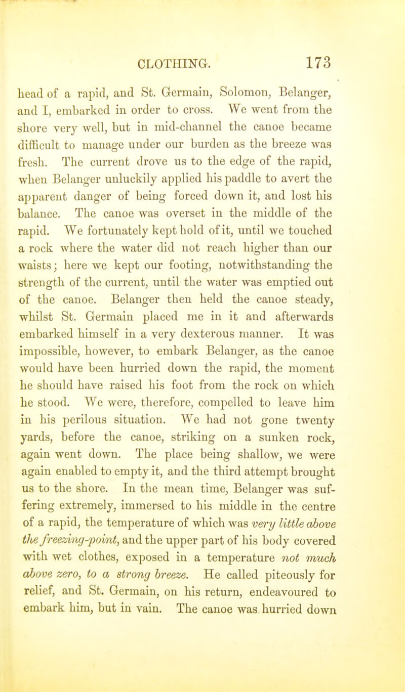 head of a rapid, and St. Germain, Solomon, Belanger, and I, embarked in order to cross. We went from the shore very well, but in mid-channel the canoe became difficult to manage under our burden as the breeze was fresh. The current drove us to the edge of the rapid, when Belanger unluckily applied his paddle to avert the apparent danger of being forced down it, and lost his balance. The canoe was overset in the middle of the rapid. We fortunately kept hold of it, until we touched a rock where the water did not reach higher than our waists; here we kept our footing, notwithstanding the strength of the current, until the water was emptied out of the canoe. Belanger then held the canoe steady, whilst St. Germain placed me in it and afterwards embarked himself in a very dexterous manner. It was impossible, however, to embark Belanger, as the canoe would have been hurried down the rapid, the moment he should have raised his foot from the rock on which he stood. We were, therefore, compelled to leave him in his perilous situation. We had not gone twenty yards, before the canoe, striking on a sunken rock, again went down. The place being shallow, we were again enabled to empty it, and the third attempt brought us to the shore. In the mean time, Belanger was suf- fering extremely, immersed to his middle in the centre of a rapid, the temperature of which was very little above the freezing-point, and the upper part of his body covered with wet clothes, exposed in a temperature not much above zero, to a strong breeze. He called piteously for relief, and St. Germain, on his return, endeavoured to embark him, but in vain. The canoe was hurried down