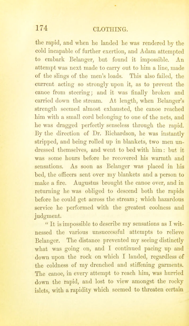 the rapid, and when he landed he was rendered by the cold incai^able of further exertion, and Adam attempted to embark Belanger, but found it impossible. An attempt was next made to carry out to him a line, made of the slings of the men's loads. This also failed, the current acting so strongly upon it, as to prevent the canoe from steering; and it was finally broken and carried down the stream. At length, when Belanger's strength seemed almost exhausted, the canoe reached him with a small cord belonging to one of the nets, and he was dragged perfectly senseless through the rapid. By the direction of Dr. Richardson, he was instantly stripped, and being rolled up in blankets, two men un- dressed themselves, and went to bed with him: but it was some hours before he recovered his warmth and sensations. As soon as Belanger was placed in his bed, the officers sent over my blanlcets and a person to make a fire. Augustus brought the canoe over, and in returning he was obliged to descend both the rapids before he could get across the stream; which hazardous service he performed with the greatest coolness and judgment.  It is impossible to describe my sensations as I wit- nessed the various unsuccessful attempts to relieve Belanger. The distance prevented my seeing distinctly what was going on, and I continued pacing up and down upon the rock on which I landed, regardless of the coldness of my drenched and stiffening garments. The canoe, in every attempt to reach him, was hurried down the rapid, and lost to view amongst the rocky islets, with a rapidity which seemed to threaten certain