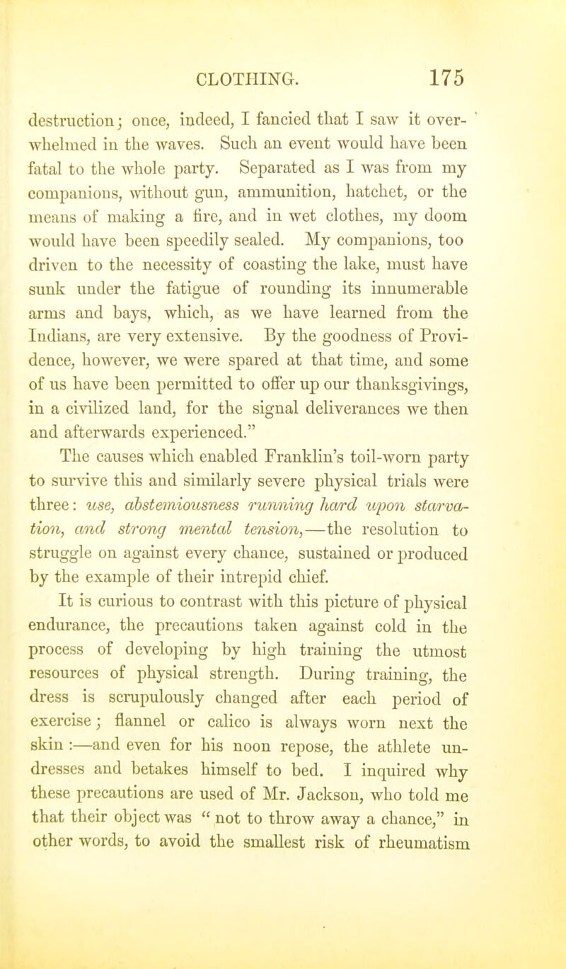 destruction; once, indeed, I fancied that I saw it over- whelmed in the waves. Such an event would have been fatal to the whole party. Separated as I was from my companions, -without gun, ammunition, hatchet, or the means of making a tire, and in wet clothes, my doom would have been speedily sealed. My companions, too driven to the necessity of coasting the lake, must have sunk under the fatigue of rounding its innumerable arms and bays, which, as we have learned from the IncUans, are very extensive. By the goodness of Provi- dence, however, we were spared at that time, and some of us have been permitted to offer up our thanksgivings, in a civilized land, for the signal deliverances we then and afterwards experienced. The causes which enabled Franklin's toil-worn party to sm-vive this and similarly severe physical trials were three: use, abstemiousness running liwrd upon starva- tion, and strong mental tension,—the resolution to struggle on against every chance, sustained or produced by the example of their intrepid chief It is curious to contrast with this picture of physical endurance, the precautions taken against cold in the process of developing by high training the utmost resources of physical strength. During training, the dress is scrupulously changed after each period of exercise; flannel or calico is always worn next the skin :—and even for his noon repose, the athlete un- dresses and betakes himself to bed. I inquired why these precautions are used of Mr. Jackson, who told me that their object was  not to throw away a chance, in other words, to avoid the smallest risk of rheumatism
