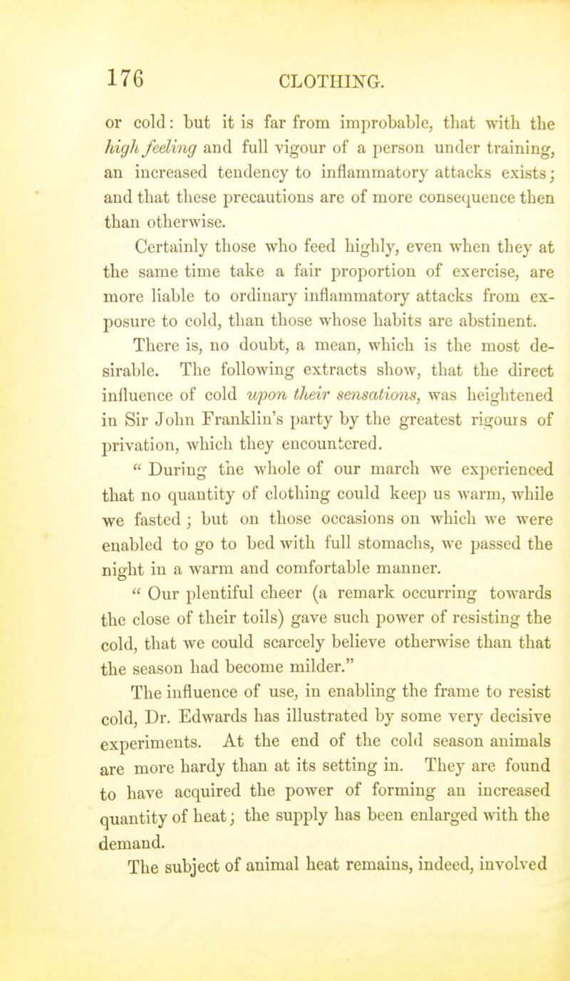 or cold: but it is far from improbable, that with the high feeling and full vigour of a j)ersou under training, an increased tendency to inflammatory attacks exists; and that these precautions are of more consequence then than otherwise. Certainly those who feed highly, even when they at the same time take a fair proportion of exercise, are more liable to ordinary inflammatory attacks from ex- posure to cold, than those whose habits are abstinent. There is, no doubt, a mean, which is the most de- sirable. The following extracts show, that the direct influence of cold upo7i their sensations, was heightened iu Sir John Franklin's party by the greatest rigouis of privation, which they encountered.  During tlie whole of our march we experienced that no quantity of clothing could keep us warm, while we fasted j but on those occasions on which we were enabled to go to bed with full stomachs, we passed the night in a warm and comfortable manner.  Our plentiful cheer (a remark occurring towards the close of their toils) gave such power of resisting the cold, that we could scarcely believe otherwise than that the season had become milder. The influence of use, in enabling the frame to resist cold. Dr. Edwards has illustrated by some very decisive experiments. At the end of the cold season animals are more hardy than at its setting in. They are found to have acquired the power of forming an increased quantity of heat; the supply has been enlarged with the demand. The subject of animal heat remains, indeed, involved