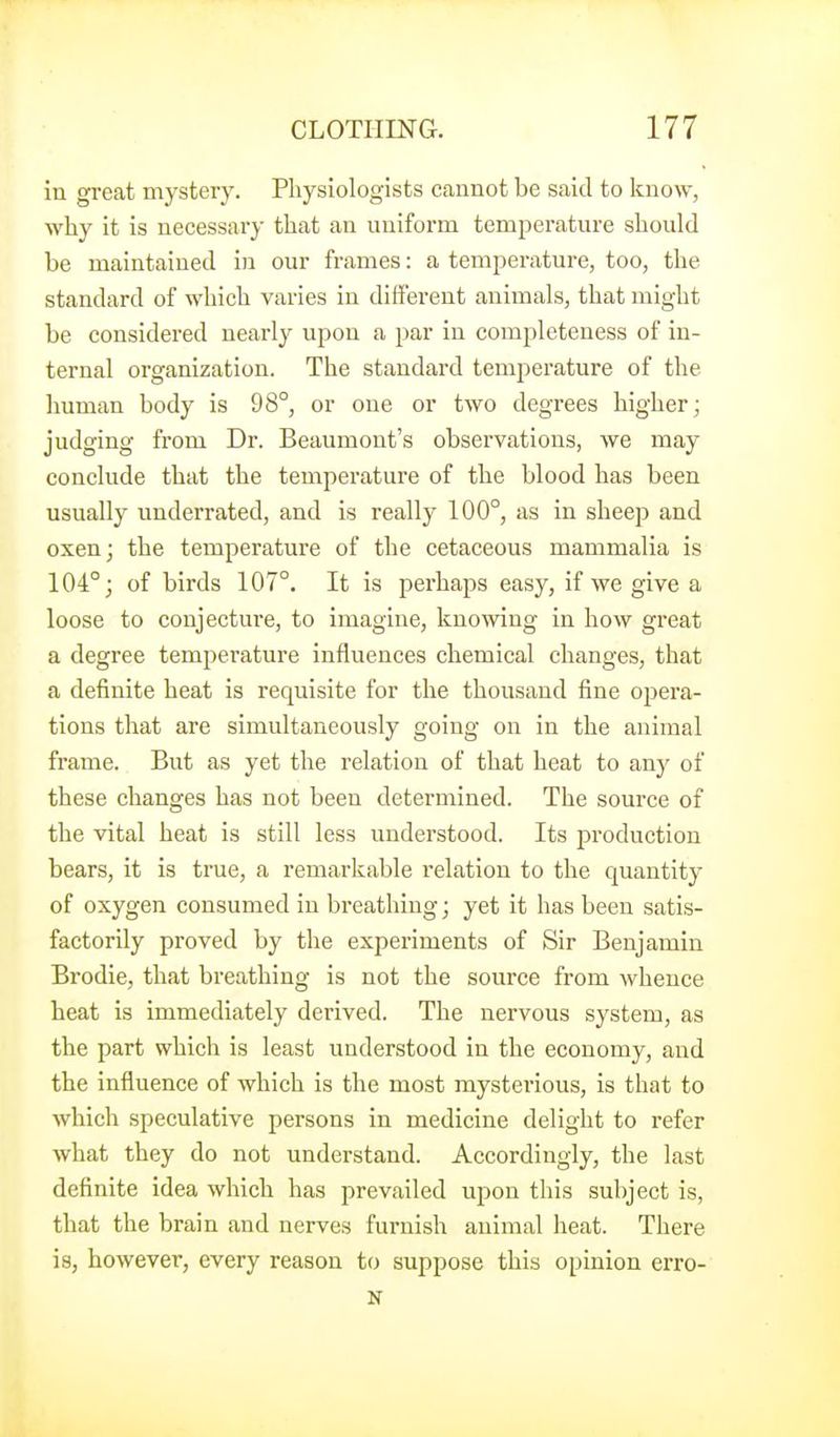 in great mystery. Physiologists cannot be said to know, why it is necessary that an uniform temperature should be maintained in our frames: a temperature, too, the standard of which varies in different animals, that might be considered nearly upon a par in completeness of in- ternal organization. The standard temperature of the human body is 98°, or one or two degrees higher; judging from Dr. Beaumont's observations, we may conclude that the temperature of the blood has been usually underrated, and is really 100°, as in sheep and oxen; the temperature of the cetaceous mammalia is 104°; of birds 107°. It is perhaps easy, if we give a loose to conjecture, to imagine, knowing in how great a degree temperature influences chemical changes, that a definite heat is requisite for the thousand fine opera- tions that are simultaneously going on in the animal frame. But as yet the relation of that heat to any of these changes has not been determined. The source of the vital heat is still less understood. Its production bears, it is true, a remarkable relation to the quantity of oxygen consumed in breathing; yet it has been satis- factorily proved by the experiments of Sir Benjamin Brodie, that breathing is not the source from whence heat is immediately derived. The nervous system, as the part which is least understood in the economy, and the influence of which is the most mysterious, is that to which speculative persons in medicine delight to refer what they do not understand. Accordingly, the last deflnite idea which has prevailed upon this subject is, that the brain and nerves furnish animal heat. There is, however, every reason to suppose this opinion erro- N