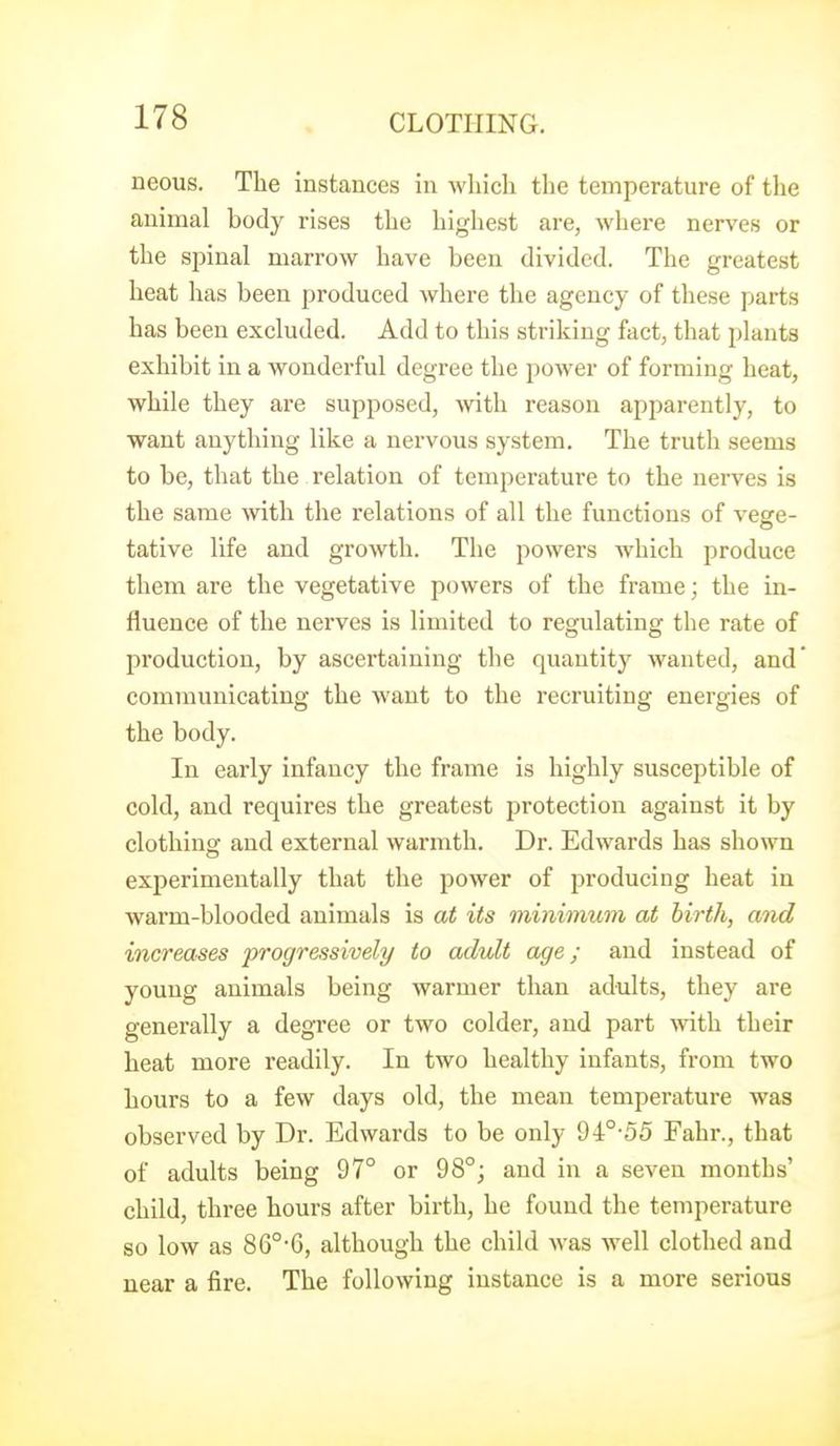 neous. The instances in which the temperature of the animal body rises the highest are, where nerves or the spinal marrow have been divided. The greatest heat has been produced where the agency of these parts has been excluded. Add to this sti'iking fact, that plants exhibit in a wonderful degree the poAver of forming heat, while they are supposed, with reason apparently, to want anything like a nervous system. The truth seems to be, that the relation of temperature to the nerves is the same with the relations of all the functions of vege- tative life and growth. The powers which produce them are the vegetative powers of the frame; the in- fluence of the nerves is limited to regulating the rate of production, by ascertaining the quantity Avanted, and* communicating the want to the recruiting energies of the body. In early infancy the frame is highly susceptible of cold, and requires the greatest protection against it by clothing and external warmth. Dr. Edwards has shown experimentally that the power of producing heat in warm-blooded animals is at its minimum at birth, and increases progressively to adult age; and instead of young animals being warmer than adults, they are generally a degree or two colder, and part with their heat more readily. In two healthy infants, from two hours to a few days old, the mean temperature was observed by Dr. Edwards to be only 94°55 Fahr., that of adults being 97° or 98°; and in a seven months' child, three hours after birth, he found the temperature so low as 86°-G, although the child was well clothed and near a fire. The following instance is a more serious
