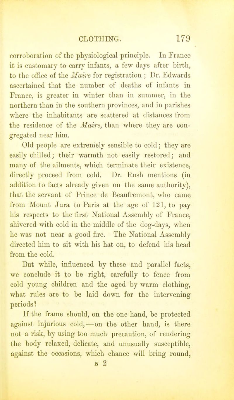 corroboration of the physiological jirinciple. In France it is customary to carry infants, a few days after birth, to the office of the Maire for registration ; Dr. Edwards ascertained that the number of deaths of infants in France, is greater in Aviuter than in summer, in the northern than in the southern provinces, and in parishes where the inhabitants are scattered at distances from the residence of the Maire, than where they are con- gregated near him. Old people are extremely sensible to cold; they are easily chilled; their warmth not easily restored; and many of the ailments, which terminate their existence, directly proceed from cold. Dr. Eush mentions (in addition to facts already given on the same authority), that the servant of Prince de Beaufremont, who came from Mount Jura to Paris at the age of 121, to pay his respects to the first National Assembly of France, shivered with cold in the middle of the dog-days, when he was not near a good fire. The National Assembly directed him to sit with his hat on, to defend his head from the cold. But while, influenced by these and parallel facts, we conclude it to be right, carefully to fence from cold young children and the aged by warm clothing, what rules are to be laid down for the intervening periods'? If the frame should, on the one hand, be protected against injurious cold,—on the other hand, is there not a risk, by using too much precaution, of rendering the body relaxed, delicate, and unusually susceptible, against the occasions, which chance will bring round, N 2