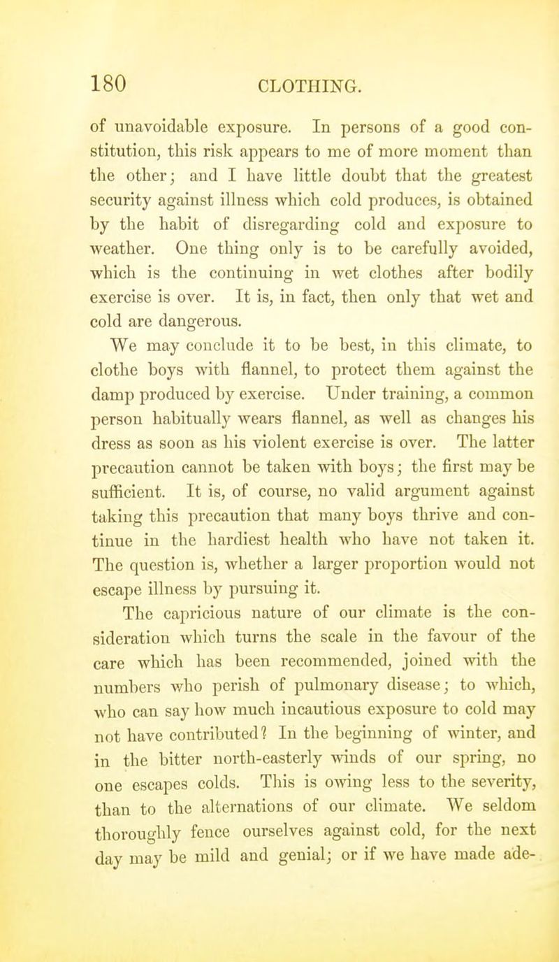 of unavoidable exposure. In persons of a good con- stitution, this risk appears to mc of more moment than the other; and I have little doubt that the greatest security against illness which cold produces, is obtained by the habit of disregarding cold and exposure to weather. One thing only is to be carefully avoided, which is the continuing in wet clothes after bodily exercise is over. It is, in fact, then only that wet and cold are dangerous. We may conclude it to be best, in this climate, to clothe boys with flannel, to protect them against the damp produced by exercise. Under training, a common person habitually wears flannel, as well as changes his dress as soon as his violent exercise is over. The latter precaution cannot be taken with boys; the first may be sufficient. It is, of course, no valid argument against taking this precaution that many boys thrive and con- tinue in the hardiest health who have not taken it. The question is, whether a larger proportion would not escape illness by pursuing it. The capricious nature of our climate is the con- sideration which turns the scale in the favour of the care which has been recommended, joined with the numbers v/ho perish of pulmonary disease; to which, who can say how much incautious exposure to cold may not have contributed? In the beginning of winter, and in the bitter north-easterly winds of our spring, no one escapes colds. This is owing less to the severity, than to the alternations of our climate. We seldom thoroughly fence ourselves against cold, for the next day may be mild and genial; or if we have made ade-