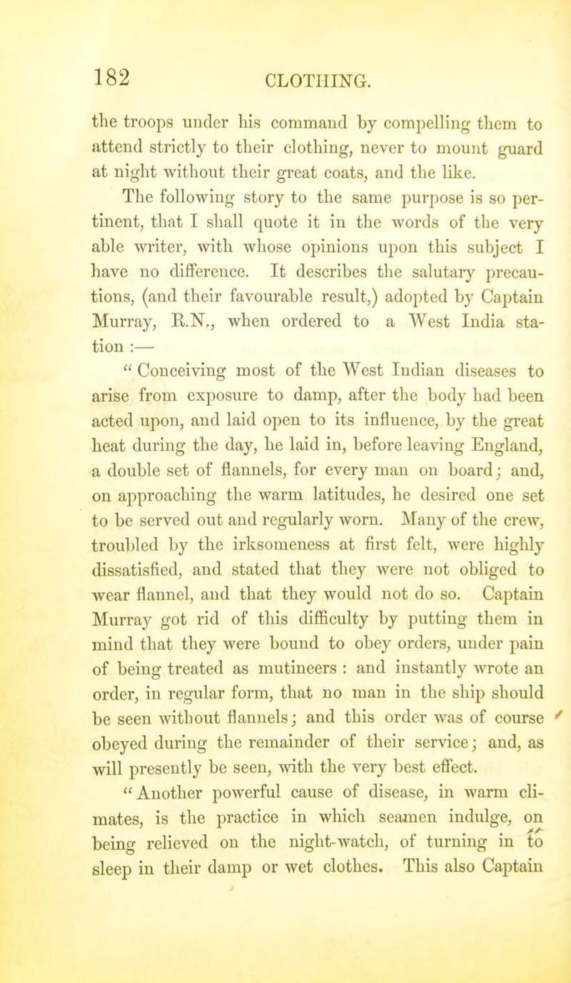 the troops under his command by compelling them to attend strictly to their clothing, never to mount guard at night without their great coats, and the like. The following story to the same purpose is so per- tinent, that I shall quote it in the words of the very able writer, with whose opinions upon this subject I have no difference. It describes the salutary precau- tions, (and their favourable result,) adopted by Captain Murray, R.N,, when ordered to a West India sta- tion :—  Conceiving most of the West Indian diseases to arise from exposure to damp, after the body had been acted upon, and laid open to its influence, by the great heat during the day, he laid in, before leaving England, a double set of flannels, for every man on board; and, on approaching the warm latitudes, he desired one set to be served out and regularly worn. Many of the crew, troubled by the irksomeness at first felt, were highly dissatisfied, and stated that they were not obliged to wear flannel, and that they would not do so. Captain Murray got rid of this difiiculty by putting them in mind that they were bound to obey orders, under pain of being treated as mutineers : and instantly wrote an order, in regular form, that no man in the ship should be seen without flannels; and this order was of course obeyed during the remainder of their service; and, as will presently be seen, with the very best effect. Another powerful cause of disease, in warm cli- mates, is the practice in which seamen indulge, on being relieved on the night-watch, of turning in to sleep in their damp or wet clothes. This also Captain