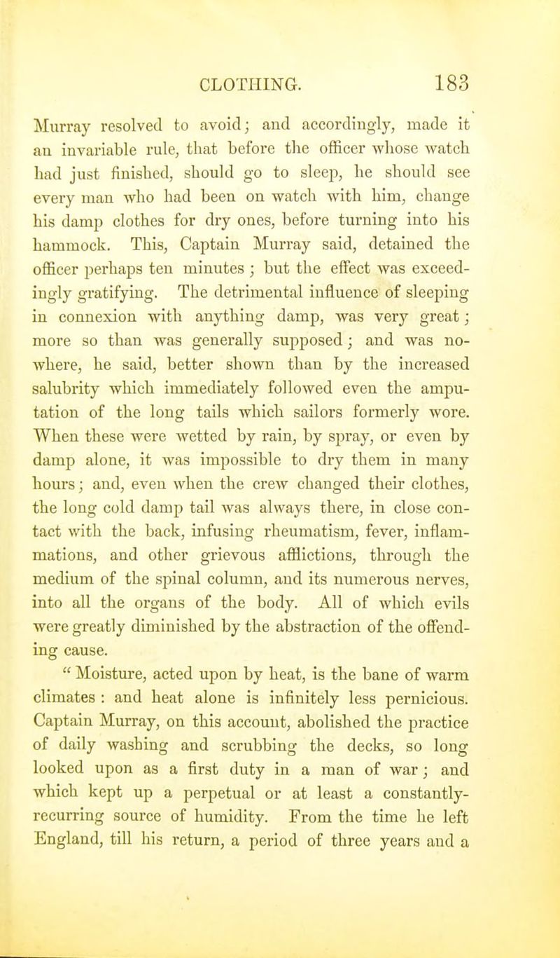 Murray resolved to avoid; and accordingly, made it an invariable rule, that before tlie officer whose watch had just finished, should go to sleep, he should see every man who had been on watch with him, change his damp clothes for dry ones, before turning into his hammock. This, Captain Murray said, detained the officer perhaps ten minutes ; but the effect was exceed- ingly gratifying. The detrimental influence of sleeping in connexion with anything damp, was very great; more so than was generally supposed; and was no- where, he said, better shown than by the increased salubrity which immediately followed even the ampu- tation of the long tails whicb sailors formerly wore. When these were wetted by I'ain, by spray, or even by damp alone, it was imjjossible to dry them in many hours; and, even when the crew changed their clothes, the long cold damp tail was always there, in close con- tact with the back, infusing rheumatism, fever, inflam- mations, and other grievous afflictions, through the medium of the spinal column, and its numerous nerves, into all the organs of the body. All of which evils were greatly diminished by the abstraction of the offend- ing cause.  Moisture, acted upon by heat, is the bane of warm climates : and heat alone is infinitely less pernicious. Captain Murray, on this account, abolished the practice of daily washing and scrubbing the decks, so long looked upon as a first duty in a man of war; and which kept up a perpetual or at least a constantly- recurring source of humidity. From the time he left England, till his return, a period of three years and a