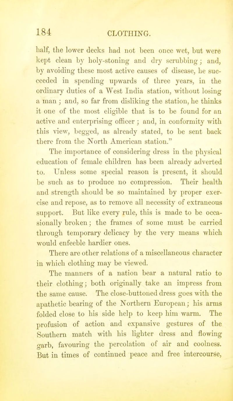 half, the lower decks had not been once wet, but were kept clean by holy-stoning and dry scrubbing; and, by avoiding these most active causes of disease, be suc- ceeded in spending upwards of three years, in the ordinary duties of a West India station, without losing a man ; and, so far from disliking the station, he thinks it one of the most elig-ible that is to be found for an active and enterprising officer ; and, in conformity with this view, begged, as already stated, to be sent back there from the North American station. The importance of considering dress in the physical education of female children has been already adverted to. Unless some special reason is present, it should be such as to produce no compression. Their health and strength should be so maintained by proper exer- cise and repose, as to remove all necessity of extraneous support. But like every rule, this is made to be occa- sionally broken; the frames of some must be carried through temporary delicacy by the very means which would enfeeble hardier ones. There are other relations of a miscellaneous character in which clothing may be viewed. The manners of a nation bear a natural ratio to their clothing; both originally take an impress from the same cause. The close-buttoned dress goes with the apathetic bearing of the Northern European; his arms folded close to his side help to keep him warm. The profusion of action and expansive gestures of the Southern match with his lighter dress and flowing garb, favouring the percolation of air and coolness. But in times of continued peace and free intercourse,
