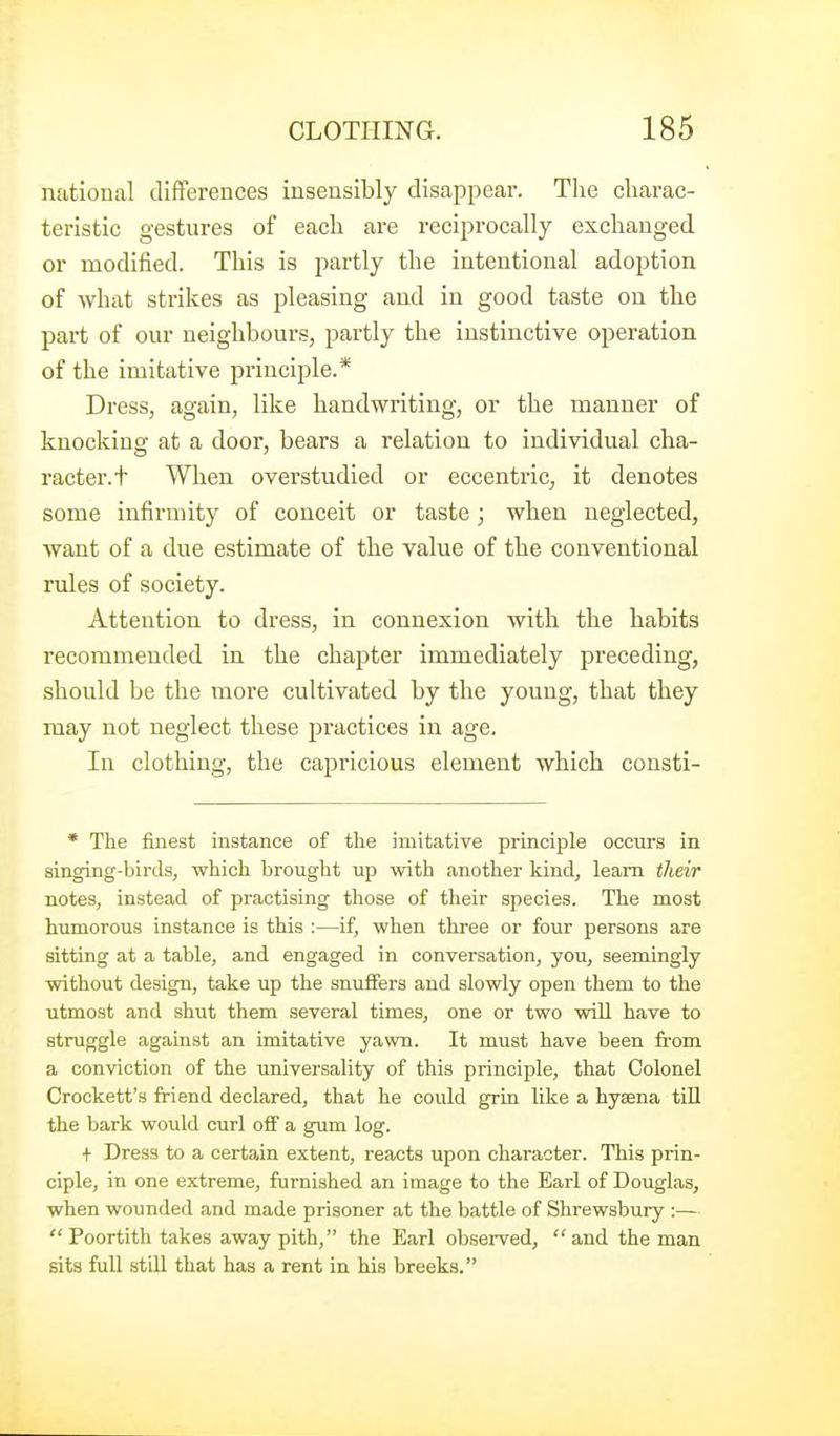 national differences insensibly disappear. The charac- teristic gestures of each are reciprocally exchanged or modified. This is partly the intentional adoption of what strikes as pleasing and in good taste on the part of our neighbours, partly the instinctive operation of the imitative principle.* DresSj again, like handwriting, or the manner of knocking at a door, bears a relation to individual cha- racter, t When overstudied or eccentric, it denotes some infirmity of conceit or taste; when neglected, want of a due estimate of the value of the conventional rules of society. Attention to dress, in connexion with the habits recommended in the chajiter immediately preceding, should be the more cultivated by the young, that they may not neglect these practices in age. In clothing, the capricious element which consti- * The finest instance of the imitative principle occurs in singing-birds, which brought up with another kind, learn their notes, instead of practising those of their species. The most humorous instance is this :—if, when three or four persons are sitting at a table, and engaged in conversation, you, seemingly without design, take up the snuffers and slowly open them to the utmost and shut them several times, one or two will have to struggle against an imitative yawn. It must have been fi-om a conviction of the universality of this principle, that Colonel Crockett's friend declared, that he could grin like a hysena till the bark would curl off a gum log. + Dress to a certain extent, reacts upon character. This prin- ciple, in one extreme, furnished an image to the Earl of Douglas, when wounded and made prisoner at the battle of Shrewsbury :—  Poortith takes away pith, the Earl observed, and the man sits full still that has a rent in his breeks.