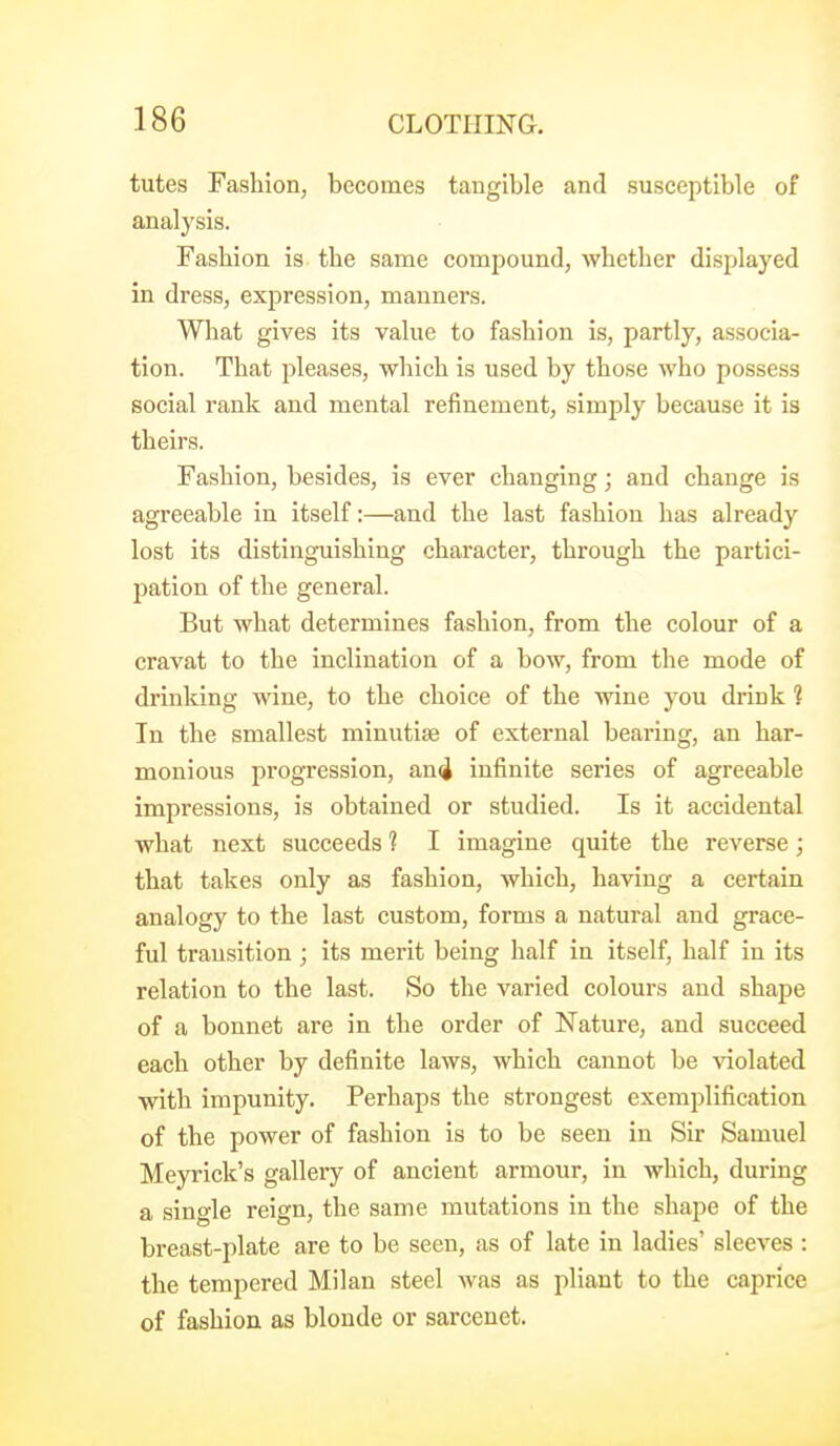 tutes Fashion, becomes tangible and susceptible of analysis. Fashion is the same compound, whether displayed in dress, expression, manners. What gives its value to fashion is, partly, associa- tion. That pleases, which is used by those who possess social rank and mental refinement, simply because it is theirs. Fashion, besides, is ever changing; and change is agreeable in itself:—and the last fashion has already lost its distinguishing character, through the partici- pation of the general. But what determines fashion, from the colour of a cravat to the inclination of a bow, from the mode of drinking wine, to the choice of the wine you drink ? In the smallest minutiae of external bearing, an har- monious progression, an4 infinite series of agreeable impressions, is obtained or studied. Is it accidental what next succeeds 1 I imagine quite the reverse; that takes only as fashion, which, having a certain analogy to the last custom, forms a natural and grace- ful transition ; its merit being half in itself, half in its relation to the last. So the varied colours and shape of a bonnet are in the order of Nature, and succeed each other by definite laws, which cannot be violated with impunity. Perhaps the strongest exemplification of the power of fashion is to be seen in Sir Samuel Meyrick's gallery of ancient armour, in which, during a single reign, the same mutations in the shape of the breast-plate are to be seen, as of late in ladies' sleeves : the tempered Milan steel was as pliant to the caprice of fashion as blonde or sarcenet.