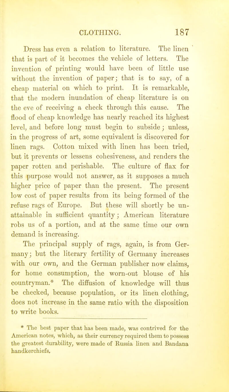Dress has even a relation to literature. The linen that is part of it becomes the vehicle of letters. The invention of printing would have been of little use without the invention of paper; that is to say, of a cheap material on which to print. It is remarkable, that the modern inundation of cheap literature is on the eve of receiving a check through this cause. The flood of cheap knowledge has nearly reached its highest level, and before long must begin to subside; unless, in the progress of art, some equivalent is discovered for linen rags. Cotton mixed with linen has been tried, but it prevents or lessens cohesiveness, and renders the paper rotten and perishable. The culture of flax for this purpose would not answer, as it suj^poses a much higher price of paper than the present. The present low cost of paper results from its being formed of the refuse rags of Europe. But these will shortly be un- attainable in suflicient quantity; American literature robs us of a portion, and at the same time our own demand is increasing. The principal supply of rags, again, is from Ger- many; but the literary fertility of Germany increases with our own, and the German publisher now claims, for home consumption, the worn-out blouse of his countryman.* The difiusion of knowledge will thus be checked, because population, or its linen clothing, does not increase in the same ratio with the disposition to write books. * The best paper that has been made, was contrived for the American notes, which, as their currency required them to possess the greatest durability, were made of Russia linen and Bandana handkerchiefs.