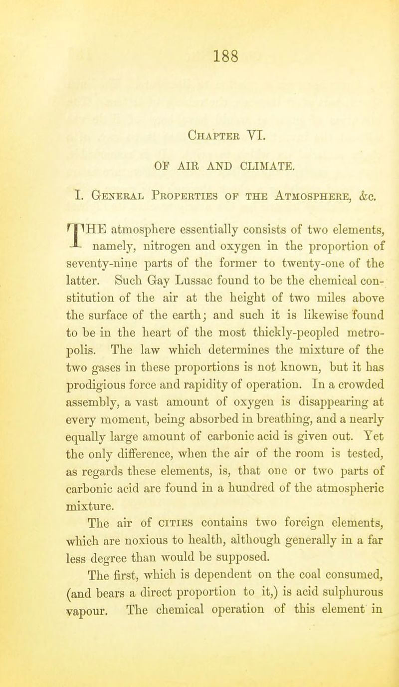 Chapter VT. OF AIR AND CLIMATE. I. General Properties of the Atmosphere, &c. THE atmosphere essentially consists of two elements, namely, nitrogen and oxygen in the proportion of seventy-nine parts of the former to twenty-one of the latter. Such Gay Lussac found to be the chemical con- stitution of the air at the height of two miles above the surface of the earthj and such it is likewise found to be in the heart of the most thickly-peopled metro- polis. The law which determines the mixture of the two gases in these proportions is not known, but it has prodigious force and rapidity of operation. In a crowded assembly, a vast amount of oxygen is disappearing at every moment, being absorbed in breathing, and a nearly equally large amount of carbonic acid is given out. Yet the only difference, when the air of the room is tested, as regards these elements, is, that one or two parts of carbonic acid are found in a hundred of the atmospheric mixture. The air of cities contains two foreign elements, which are noxious to health, although generally in a far less degree than would be supposed. The first, which is dependent on the coal consumed, (and bears a direct proportion to it,) is acid sulphurous vapour. The chemical operation of this element in