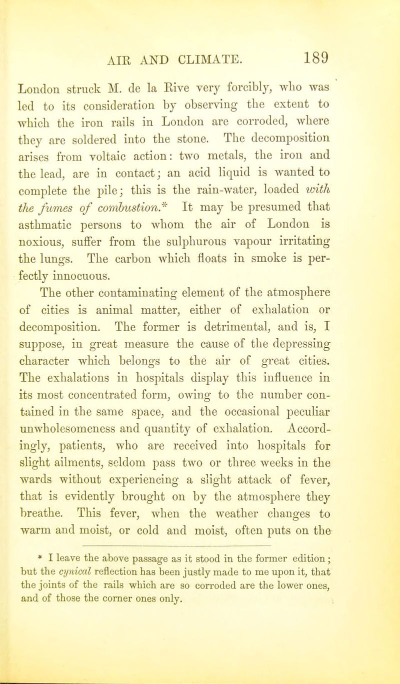 London struck M. de la Eive very forcibly, who Avas led to its consideration by observing the extent to which the iron rails in London are corroded, where they are soldered into the stone. The decomposition arises from voltaic action: two metals, the iron and the lead, are in contact; an acid liquid is wanted to complete the pile; this is the rain-water, loaded loith the fimies of combustion.'^ It may be presumed that asthmatic persons to whom the air of London is noxious, suffer from the sulphurous vapour irritating the lungs. The carbon which floats in smoke is per- fectly innocuous. The other contaminating element of the atmosphere of cities is animal matter, either of exhalation or decomposition. The former is detrimental, and is, I suppose, in great measure the cause of the depressing character which belongs to the air of gxeat cities. The exhalations in hospitals display this influence in its most concentrated form, owing to the number con- tained in the same space, and the occasional peculiar unwholesomeness and quantity of exhalation. Accord- ingly, patients, who are received into hospitals for slight ailments, seldom pass two or three weeks in the wards without experiencing a slight attack of fever, that is evidently brought on by the atmosphere they breathe. This fever, when the weather changes to warm and moist, or cold and moist, often puts on the * I leave the above passage as it stood in tlie former edition; but the cynical reflection has been justly made to me upon it, that the joints of the rails which are so corroded are the lower ones, and of those the comer ones only.